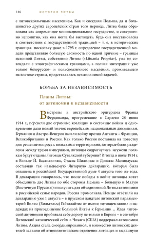 146 И С Т О Р И Я Л И Т В Ы
с литовскоязычным населением. Как и соседняя Польша, да и боль-
шинство других европейских стран того периода, Литва была обра-
зована как современное мононациональное государство, и совершен-
но непонятно, как она могла бы выглядеть, будь она восстановлена
в соответствии с государственной традицией – т.  е. в исторических
границах, поскольку даже в 1795 г. определение государственной мо-
дели представляло большую сложность по одной причине – границы
исконной Литвы, собственно Литвы («Lituania Propria»), уже не со-
впадали с этнографическими границами, а полная интеграция уже
только белорусско- и польскоязычного населения, проживавшего
на востоке страны, представлялась невыполнимой задачей.
БОРЬБА ЗА НЕЗАВИСИМОСТЬ
Планы Литвы:
от автономии к независимости
Выстрелы в австрийского эрцгерцога Франца
Фердинанда, прогремевшие в Сараево 28  июня
1914 г., перевели две огромные коалиции в состояние войны и одно-
временно дали новый толчок европейским национальным движениям.
Германия и Австро-Венгрия начали войну против Антанты – Франции,
Великобритании и России. Как только Россия поставила на повестку
дня решение вопроса с польскими территориями, которые были разде-
лены между тремя империями, литовцы содрогнулись: неужели поля-
кам будут отданы литовцы Сувалкской губернии? И тогда в июле 1914 г.
в Вильне Й.  Басанавичюс, Стасис Шилингас и Донатас Малинаускас
составили так называемую Янтарную декларацию, которая была
оглашена в российской Государственной думе 4 августа того же года.
В декларации говорилось, что после победы в войне литовцы хотят
объединить две Литвы по обе стороны Немана – Большую и Малую
(Восточную Пруссию) и получить для объединенной Литвы автономию
в российской семье народов. Россия промолчала. Немцы ответили на
декларацию уже 1 августа – в прусском ландтаге литовский парламен-
тарий Вилюс (Вильгельм) Гайгалайтис от имени литовцев заявил о на-
деждах на присоединение Большой Литвы к Германии… Идея литов-
ской автономии пробивала себе дорогу не только в Европе – в сентябре
Литовский католический сейм в Чикаго (США) поддержал автономию
Литвы. Акция стала скоординированной, и множество литовских дея-
телей заявили об этнополитическом отделении литовцев и выдвинули
 