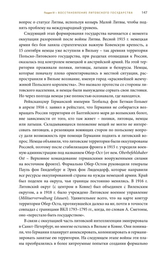 147
вопрос о статусе Литвы, используя козырь Малой Литвы, чтобы под-
нять проблему на международный уровень.
Следующий этап формирования государства начинается с момента
оккупации разоренной после войны Литвы. Весной 1915  г. немецкая
армия без боя заняла стратегически важную Ковенскую крепость, а
15 сентября немцы уже вступили в Вильну – так древняя территория
Польско-Литовского государства, при разделах отошедшая к России,
оказалась под контролем немецкой и австрийской армий. На этой тер-
ритории проживали поляки, литовцы, латыши и белорусы. Немцы,
которые поначалу плохо ориентировались в местной ситуации, рас-
пространили в Вильне воззвание, именуя город «красивейшей жемчу-
жиной Польского королевства». Это вызвало протесты со стороны ли-
товского населения, и немцы были вынуждены сорвать свои листовки.
Но через полгода немцы уже полностью осознавали, где находятся.
Рейхсканцлер Германской империи Теобальд фон Бетман-Гольвег
в апреле 1916 г. заявил в рейхстаге, что Германия не собирается воз-
вращать России территории от Балтийского моря до волынских болот,
вне зависимости от того, кто там живет – поляки, литовцы, немцы
или латыши. Складывающееся положение вещей не могло не интере-
совать литовцев, а резолюции воюющих сторон по польскому вопро-
су дали возможность при помощи Германии поднять и литовский во-
прос. Немцы объявили, что литовские территории были оккупированы
Россией, поэтому после стабилизации фронта в 1915 г. учредили воен-
ную администрацию под названием Обер-Ост (от нем. Oberbefehlshaber
Ost – Верховное командование германскими вооруженными силами
на восточном фронте). Формально Обер-Остом руководили генералы
Пауль фон Гинденбург и Эрих фон Людендорф, которые направили
все ресурсы оккупированной страны на нужды немецкой армии. Край
был поделен на округа, чьи границы постоянно менялись. В 1916  г.
Литовский округ (с центром в Ковне) был объединен с Виленским
округом, а в 1918  г. было учреждено Литовское военное управление
(Militaerverwaltung Litauen). Удивительнее всего, что на карте контур
территории Обер-Оста, протянувшейся далеко на юг, почти в точности
совпадал с границами ВКЛ 1793–1795 гг., когда, по словам А. Сметоны,
оно «перестало быть государством».
В связи с оккупацией часть литовской интеллигенции эмигрировала
в Санкт-Петербург, но многие остались в Вильне и Ковне. Они понима-
ли, что Германия планирует аннексировать, колонизировать и германи-
зировать занятые ею территории. На следующем этапе войны эти пла-
ны преобразились в более хитроумные попытки создания формально
Раздел IV • В О С С ТА Н О В Л Е Н И Е Л И Т О В С К О Г О Г О С У Д А Р С Т В А
 