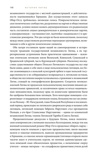 148 И С Т О Р И Я Л И Т В Ы
независимого государства с местной администрацией, в действитель-
ности подчинявшейся Германии. Для осуществления этого замысла
Обер-Осту требовались литовские голоса. Плюралистическое литов-
ское политическое сообщество, разделенное на партии и общественные
движения, условно можно назвать двунаправленным: его радикальную
часть составляли социал-демократическая и демократическая партии,
а консервативную – таутининки (лит. tautininkas «националист») и хри-
стианские демократы. Эти два лагеря не были монолитными, поскольку
между ними существовали различные переходные группировки, вклю-
чавшие в себя и другие политические элементы.
Оба лагеря отстаивали право наций на самоопределение и истори-
ческую традицию государственной независимости Литвы, а их тер-
риториальные устремления были практически одинаковыми – искон-
ные этнические литовские земли Виленской, Ковенской, Сувалкской и
Гродненской губерний, часть Курляндской губернии. Поскольку послед-
ствия существования общего Польско-Литовского государства все еще
были живы, давая о себе знать в виде польскоязычных литовцев, все бо-
лее склоняющихся к польской культурной орбите и идее польской госу-
дарственности и не собирающихся возвращаться к литовским истокам,
в обществе постепенно выкристаллизовалось стремление к независимой
Литве, стоящей на этнографическом фундаменте. Создатели литовско-
язычной Литвы не предлагали польскоязычному населению никаких до-
полнительных привилегий, за исключением права остаться националь-
ным меньшинством, поскольку вряд ли шляхетские привилегии были
бы одобрены большинством литовцев. Хотя некоторые помещики «ста-
ролитовцы» и поддержали литовские планы, большинство все же упова-
ло на Польшу – Ю. Пилсудский, глава Польской Республики в послевоен-
ный период, происходил из литовского дворянского рода и называл себя
литовцем, литовский помещик Габриэль Нарутович стал президентом
Польши, а его брат Станисловас Нарутавичюс – одним из основателей
независимой Литвы, членом Литовской Тарибы (Совета Литвы).
Продолжительные дискуссии о будущем Литвы, поиск политиче-
ских компромиссов с поляками оказались бесплодными, между тем как
военный колониальный режим Обер-Оста продолжал обирать народ –
немецкие власти изымали у крестьян продовольствие, ввели высокие
налоги и тяжелые повинности, вывезли промышленные предприятия
в Германию, а в школах начали германизацию (литовцы открыли около
тысячи школ и учительских курсов, но военная администрация сде-
лала немецкий язык обязательным предметом, а назначенные сверху
учителя – немцы-лютеране – по-солдафонски примитивно учили детей
 