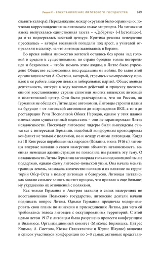 149
славить кайзера). Передвижение между округами было ограничено, по-
чтовая корреспонденция на литовском языке запрещена. На литовском
языке выпускалась единственная газета – «Дабартис» («Настоящее»),
да и та подвергалась жесткой цензуре. Критика режима немедленно
пресекалась – авторы воззваний попадали под арест, а учителей от-
правляли в ссылку, на что литовцы жаловались в Берлин.
Во время войны множество жителей осталось без крова над голо-
вой и средств к существованию, по стране бродили толпы погорель-
цев и бездомных – чтобы помочь этим людям, в Литве было учреж-
дено Общество вспоможения пострадавшим от войны. Во главе этой
организации встал А. Сметона, который, стремясь к компромиссу, при-
влек к ее работе лидеров левых и либеральных партий. Общественная
деятельность, интерес к ходу военных действий и процессу послево-
енного восстановления страны сплотили многих виленских литовцев
в политический центр. Они были разочарованы, что ни Россия, ни
Германия не обещают Литве даже автономии. Литовцы строили планы
на будущее – от литовской автономии до возрождения ВКЛ, а то и до
реставрации Речи Посполитой Обоих Народов, однако у этих планов
имелся один существенный недостаток – они не гарантировали Литве
независимости. Поскольку литовские лидеры были вынуждены счи-
таться с интересами Германии, подобный конформизм провоцировал
конфликт не только с поляками, но и между самими литовцами. Когда
на III Конгрессе порабощенных народов (Лозанна, июнь 1916 г.) литов-
цы впервые заявили о своем намерении объявить независимость, во-
енная немецкая администрация не позволила им развить эту тему. О
независимости Литвы Германия заговорила только под конец войны, не
поддержав, однако схему литовско-польской унии. Она начала менять
границы земель, занижала количество поляков и их влияние на терри-
тории Обер-Оста в пользу литовцев и белорусов. Литовцы пытались
как можно сильнее влиять на этот процесс, что привело к еще больше-
му ухудшению их отношений с поляками.
Как только Германия и Австрия заявили о своих намерениях по
восстановлению Польского государства, литовские деятели начали
поднимать вопрос Литвы. Однако Германия предпочла модернизи-
ровать свои планы по аннексии и присоединению Литвы, для чего ей
требовались голоса литовцев с оккупированных территорий. С этой
целью летом 1917 г. литовцам было разрешено провести конференцию
в Вильнюсе. Организационный комитет (Миколас Биржишка, Пятрас
Климас, А. Сметона, Юозас Станкявичюс и Юргис Шаулис) включил
в список участников конференции по 5–8 самых активных представи-
Раздел IV • В О С С ТА Н О В Л Е Н И Е Л И Т О В С К О Г О Г О С У Д А Р С Т В А
 