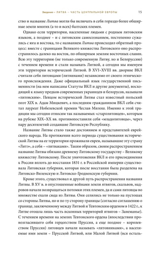 15
ство и название Литва могли бы включать в себя гораздо более обшир-
ные земли многих (а то и всех) балтских племен.
Однако если территории, населенные людьми с родным литовским
языком, а позднее – и с литовским самосознанием, постепенно сужа-
лись с юга и востока, то с названием Литва происходил обратный про-
цесс: вместе с границами Великого княжества Литовского оно распро-
странилось далеко на восток, по обширным землям восточных славян.
Всю эту территорию (не только современную Литву, но и Белоруссию)
с течением времени и стали называть Литвой, а сегодня мы именуем
эти территории исторической Литвой. В XVI–XVIII вв. дворяне ВКЛ
считали себя литовцами (литвинами) независимо от своего этническо-
го происхождения. Даже официальный язык государственной пись-
менности (на нем написаны Статуты ВКЛ и другие документы), восхо-
дящий к языку предков современных украинцев и белорусов, называли
«литовским». Певцом исторической Литвы стал известный польский
поэт XIX в. Адам Мицкевич, а последним гражданином ВКЛ себя счи-
тал лауреат Нобелевской премии Чеслав Милош. Именно к этой тра-
диции мы сегодня относим так называемых «старолитовцев», которым
на рубеже XIX–XX вв. противопоставили себя «младолитовцы», через
пару десятилетий создавшие Литовскую Республику.
Название Литвы стало также достоянием и представителей еврей-
ского народа. На протяжении всего периода существования историче-
ской Литвы на ее территории проживали евреи, называвшие эту страну
«Литэ», а себя – «литваками». Таким образом, своим распространением
название Литвы обязано древнему Литовскому государству – Великому
княжеству Литовскому. После уничтожения ВКЛ и его присоединения
к России вплоть до восстания 1831 г. в Российской империи существо-
вала Литовская губерния, которая после восстания была разделена на
Литовско-Виленскую и Литовско-Гродненскую губернии.
Кроме этого, существовал и другой путь распространения названия
Литвы. В XV в. в опустошенные войнами земли ятвягов, скальвов, над-
ровов начали возвращаться потомки этих племен, да и сами литовцы во
множестве ехали сюда из Литвы. Они селились не только на пустошах
со стороны Литвы, но и по ту сторону границы (согласно соглашению о
границе, заключенному между Литвой и Тевтонским орденом в 1422 г., к
Литве отошла лишь часть исконных территорий ятвягов – Занеманье).
С течением времени на землях Тевтонского ордена (впоследствии про-
возгласившего себя герцогством Пруссия, а еще позднее – королев-
ством Пруссия) литовцев начали называть «литовниками», а населя-
емые ими земли – Прусской Литвой, или Малой Литвой (вся осталь-
Введение • Л И Т В А – Ч А С Т Ь Ц Е Н Т РА Л Ь Н О Й Е В Р О П Ы
 