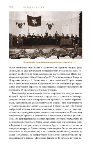 150 И С Т О Р И Я Л И Т В Ы
телей различных социальных и политических групп от каждого уезда
Литвы, но не стал приглашать представителей польской шляхты, по-
скольку конференция была заявлена как чисто литовская. Итак, кон-
ференция прошла с 18 по 22 сентября 1917 г. в вильнюсском Театре на
Погулянке (ныне ул. Й. Басанавичяус), на нее прибыло 213 участников,
еще 9 было кооптировано. Социальный состав участников распреде-
лился следующим образом: 66 католических священнослужителей, 65
крестьян и 59 представителей интеллигенции.
В основной резолюции конференции очерчивались контуры модели
будущей страны – «независимое государство, устроенное на демокра-
тических основах и в этнографических границах, со всеми корректи-
вами, необходимыми для экономической жизни», чью окончательную
структуру должен установить «созванный Учредительный сейм Литвы,
выбранный всеми ее жителями демократическим путем», – а также ого-
варивались культурные права национальных меньшинств. Кроме того,
конференция приняла и дополнение к резолюции, в которой указыва-
лось, что если Германия согласится признать Литовское государство до
Мирной конференции, то Литва может установить определенные связи
с Германией (которые впоследствии еще будут уточнены), если это не
повредит интересам Литвы, потому что интересы Литвы «склоняются
не столько на восток (Россия) и не столько на юг (Польша), сколько на
запад (Германия)». На конференции был выбран исполнительный ор-
ган литовского народа – Литовская Тариба из 20 человек, которая на-
Президиум Литовской конференции в Вильнюсе (сентябрь 1917 г.)
 