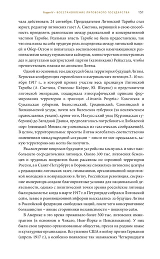 151
чала действовать 24 сентября. Председателем Литовской Тарибы стал
юрист, редактор литовских газет А. Сметона, веривший в свою способ-
ность преодолеть разногласия между радикальной и консервативной
частями Тарибы. Реальная власть Тарибе не была предоставлена, так
что она взяла на себя трудную роль посредника между литовской наци-
ей и Обер-Остом и попыталась воспользоваться намечающимися раз-
ногласиями между германским кайзером, министерством иностранных
дел и депутатами центристской партии (католиками) Рейхстага, чтобы
препятствовать планам по аннексии Литвы.
Одной из основных тем дискуссий была территория будущей Литвы.
Бернская конференция европейских и американских литовцев 2–10 но-
ября 1917  г., в которой принял участие весь президиум Литовской
Тарибы (А. Сметона, Стяпонас Кайрис, Ю. Шаулис) и представители
литовской эмиграции, поддержала этнографический принцип фор-
мирования территории в границах «Lituania Propria»: Ковенская и
Сувалкская губернии, Белостокский, Гродненский, Слонимский и
Волковысский уезды, почти вся Виленская губерния (за исключением
православных уездов), кроме того, Иллукстский уезд (Курляндская гу-
берния) до Западной Двины, предполагалось потребовать и Либавский
порт (немецкий Мемель не упоминался из тактических соображений).
В целом, территориальные проекты Литвы колебались соответственно
изменениям международной ситуации – никто не мог предсказать, ка-
кую территорию она могла бы получить.
Рассмотрение вопросов будущего устройства коснулось и мест наи-
большего сосредоточения литовцев. Около 300 тыс. литовских бежен-
цев и трудовых мигрантов были рассеяны по огромной территории
России, а в Санкт-Петербурге и Воронеже сложились литовские центры
с редакциями литовских газет, гимназиями, организованной подготов-
кой молодежи к возвращению в Литву. Российская революция, сверже-
ние императора создали благоприятные условия для национальной де-
ятельности, однако с политической точки зрения российские литовцы
были расколоты: когда в марте 1917 г. в Петрограде собрался Литовский
сейм, левые в революционной эйфории высказались за будущее Литвы
в Российской федерации свободных наций, после чего консервативное
большинство – явные сторонники независимости – покинуло сейм.
В Америке в это время проживало более 300 тыс. литовских имми-
грантов (в основном в Чикаго, Нью-Йорке и Пенсильвании). У них
были свои хорошо организованные общества, пресса на родном языке
и культурные организации. Вступление США в войну против Германии
(апрель 1917 г.), а особенно появление так называемых Четырнадцати
Раздел IV • В О С С ТА Н О В Л Е Н И Е Л И Т О В С К О Г О Г О С У Д А Р С Т В А
 