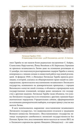153
тики Тарибы из нее вышли более радикально настроенные С. Кайрис,
Станисловас Нарутавичюс, Йонас Вилейшис и М. Биржишка. Германия
не признала независимость Литвы даже на основании резолюции от
11 декабря, что подтолкнуло разочарованных лидеров Тарибы к поиску
компромисса с левыми силами и совместной работе над новой резолю-
цией. 16 февраля 1918 г. в Вильнюсе Литовская Тариба приняла резо-
люцию, в которой, ссылаясь на общепризнанное право наций на само-
определение, провозгласила восстановление независимого Литовского
государства, основанного на демократических принципах, с городом
Вильнюсом в качестве своей столицы, и объявила о прекращении всех
государственных отношений, которые ранее связывали это государ-
ство с другими нациями. Литовская Тариба также объявила, что осно-
вы Литовского государства и его отношения с другими странами будут
окончательно определены Учредительным сеймом, сформированным
на основании демократических выборов, в которых примут участие все
жители Литвы.
В акте использовалось выражение «восстановление независимого
Литовского государства», что недвусмысленно отсылало к традициям
Великого княжества Литовского. «Восстановлением» государства ли-
товцы подчеркнули самобытность литовской государственности без
Польши. Кроме того, восстановление могло касаться не только ВКЛ, но
и Литовского королевства времен Миндовга (Миндаугаса) – это зави-
Литовская Тариба в 1918 г.
В первом ряду пятый слева – д-р Й. Басанавичюс, шестой – А. Сметона
Раздел IV • В О С С ТА Н О В Л Е Н И Е Л И Т О В С К О Г О Г О С У Д А Р С Т В А
 