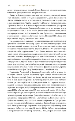 154 И С Т О Р И Я Л И Т В Ы
село от международных условий. Новое Литовское государство должно
было быть демократическим и парламентским.
Акт от 16 февраля отразил надежды и устремления литовской нации,
стал символом новой свободы и суверенитета, днем Независимости
Литвы, положив начало истинной литовской независимости и показав,
в каком направлении Тариба ведет Литву. 23 марта в Берлине делегация
Тарибы во главе с А.  Сметоной представила содержание декларации
рейхсканцлеру Германии Георгу фон Гертлингу, и в тот же день немец-
кий кайзер Вильгельм II объявил о признании независимости Литвы,
подчеркнув, однако, тесные связи Литвы с Германией… на основании
резолюции от 11 декабря. Литовская Тариба 11 июля 1918 г. была пре-
образована в Государственный Совет Литвы.
На повестке дня по-прежнему оставался нерешенный вопрос консти-
туционной монархии, поскольку Тариба все еще была вынуждена отби-
ваться от военной администрации и Берлина, где строились планы лич-
ной унии Литвы с Саксонией или Пруссией. 13 июля 1918 г. консерваторы
и монархисты Государственного совета Литвы, желая воспрепятствовать
таким идеям, при поддержке лидера католической центристской партии
РейхстагаМаттиасаЭрцбергерарешилипригласитьналитовскийпрестол
вюртембергского принца Вильгельма фон Ураха и объявить его королем
Миндаугасом II. Однако и это не дало литовскому суверенитету ничего,
кроме протестов левого крыла Совета против якобы узурпации правыми
национальных прав. Как только ситуация на фронте изменилась, пригла-
шение Вильгельму фон Ураху было отозвано (2 ноября 1918 г.).
Поражение Российской и Германской империй в войне, а также ре-
волюции в обеих странах открывали перед Литвой новые возможно-
сти. Государственный Совет все более настойчиво стремился полу-
чить в свои руки конкретные рычаги управления, готовился перенять
власть, рассылал протесты против реквизиций со стороны немецких
властей, занимался делами возвращения литовских военнопленных из
Германии и Австрии, вопросами репатриации литовцев из России (к ян-
варю 1922 г. в Литву вернулось 195 тыс. человек). 2 ноября 1918 г. Совет
принял Временную конституцию, на основании которой стал законода-
тельным органом, а президиум Совета (председатель А. Сметона и два
заместителя председателя Юстинас Стаугайтис и С. Шилингас) вместе с
кабинетом министров составили исполнительную власть. С разрешения
нового рейхсканцлера Германии Макса фон Бадена Совет пригласил на
пост премьер-министра Аугустинаса Вольдемараса и поручил ему сфор-
мировать кабинет министров. 11 ноября 1918 г. кабинет начал работу,
а экстравагантный профессор истории А. Вольдемарас, ставший еще и
 