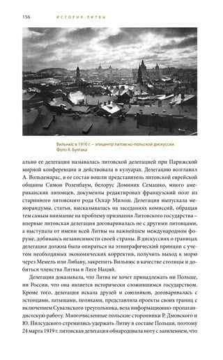 156 И С Т О Р И Я Л И Т В Ы
ально ее делегация называлась литовской делегацией при Парижской
мирной конференции и действовала в кулуарах. Делегацию возглавил
А. Вольдемарас, в ее состав вошли представитель литовской еврейской
общины Симон Розенбаум, белорус Доминик Семашко, много аме-
риканских литовцев, документы редактировал французский поэт из
старинного литовского рода Оскар Милош. Делегация выпускала ме-
морандумы, статьи, высказывалась на заседаниях комиссий, обращая
тем самым внимание на проблему признания Литовского государства –
впервые литовская делегация договаривалась не с другими литовцами,
а выступала от имени всей Литвы на важнейшем международном фо-
руме, добиваясь независимости своей страны. В дискуссиях о границах
делегация должна была опираться на этнографический принцип с уче-
том необходимых экономических корректив, получить выход к морю
через Мемель или Либаву, закрепить Вильнюс в качестве столицы и до-
биться членства Литвы в Лиге Наций.
Делегация доказывала, что Литва не хочет принадлежать ни Польше,
ни России, что она является исторически сложившимся государством.
Кроме того, делегация искала друзей и союзников, договаривалась с
эстонцами, латышами, поляками, представляла проекты своих границ с
включением Сувалкского треугольника, вела информационно-пропаган-
дистскую работу. Многочисленные польские сторонники Р. Дмовского и
Ю. Пилсудского стремились удержать Литву в составе Польши, поэтому
24 марта1919 г.литовскаяделегацияобнародоваланотусзаявлением,что
Вильнюс в 1916 г. – эпицентр литовско-польской дискуссии.
Фото Я. Булгака
 