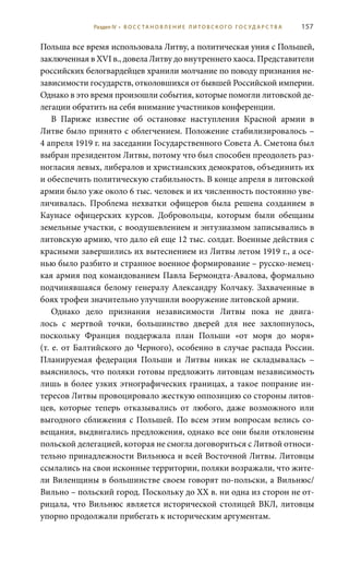 157
Польша все время использовала Литву, а политическая уния с Польшей,
заключенная в XVI в., довела Литву до внутреннего хаоса. Представители
российских белогвардейцев хранили молчание по поводу признания не-
зависимости государств, отколовшихся от бывшей Российской империи.
Однако в это время произошли события, которые помогли литовской де-
легации обратить на себя внимание участников конференции.
В Париже известие об остановке наступления Красной армии в
Литве было принято с облегчением. Положение стабилизировалось –
4 апреля 1919 г. на заседании Государственного Совета А. Сметона был
выбран президентом Литвы, потому что был способен преодолеть раз-
ногласия левых, либералов и христианских демократов, объединить их
и обеспечить политическую стабильность. В конце апреля в литовской
армии было уже около 6 тыс. человек и их численность постоянно уве-
личивалась. Проблема нехватки офицеров была решена созданием в
Каунасе офицерских курсов. Добровольцы, которым были обещаны
земельные участки, с воодушевлением и энтузиазмом записывались в
литовскую армию, что дало ей еще 12 тыс. солдат. Военные действия с
красными завершились их вытеснением из Литвы летом 1919 г., а осе-
нью было разбито и странное военное формирование – русско-немец-
кая армия под командованием Павла Бермондта-Авалова, формально
подчинявшаяся белому генералу Александру Колчаку. Захваченные в
боях трофеи значительно улучшили вооружение литовской армии.
Однако дело признания независимости Литвы пока не двига-
лось с мертвой точки, большинство дверей для нее захлопнулось,
поскольку Франция поддержала план Польши «от моря до моря»
(т. е. от Балтийского до Черного), особенно в случае распада России.
Планируемая федерация Польши и Литвы никак не складывалась  –
выяснилось, что поляки готовы предложить литовцам независимость
лишь в более узких этнографических границах, а такое попрание ин-
тересов Литвы провоцировало жесткую оппозицию со стороны литов-
цев, которые теперь отказывались от любого, даже возможного или
выгодного сближения с Польшей. По всем этим вопросам велись со-
вещания, выдвигались предложения, однако все они были отклонены
польской делегацией, которая не смогла договориться с Литвой относи-
тельно принадлежности Вильнюса и всей Восточной Литвы. Литовцы
ссылались на свои исконные территории, поляки возражали, что жите-
ли Виленщины в большинстве своем говорят по-польски, а Вильнюс/
Вильно – польский город. Поскольку до ХХ в. ни одна из сторон не от-
рицала, что Вильнюс является исторической столицей ВКЛ, литовцы
упорно продолжали прибегать к историческим аргументам.
Раздел IV • В О С С ТА Н О В Л Е Н И Е Л И Т О В С К О Г О Г О С У Д А Р С Т В А
 