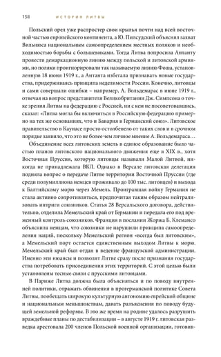 158 И С Т О Р И Я Л И Т В Ы
Польский орел уже распростер свои крылья почти над всей восточ-
ной частью европейского континента, а Ю. Пилсудский объяснял захват
Вильнюса национальным самоопределением местных поляков и необ-
ходимостью борьбы с большевиками. Тогда Литва попросила Антанту
провести демаркационную линию между польской и литовской армия-
ми, но поляки проигнорировали так называемую линию Фоша, установ-
ленную 18 июня 1919 г., а Антанта избегала признавать новые государ-
ства, придерживаясь принципа неделимости России. Конечно, литовцы
и сами совершали ошибки – например, А. Вольдемарас в июне 1919 г.,
отвечая на вопрос представителя Великобритании Дж. Симпсона о точ-
ке зрения Литвы на федерацию с Россией, ни с кем не посоветовавшись,
сказал: «Литва могла бы включиться в Российскую федерацию пример-
но на тех же основаниях, что и Бавария в Германский союз». Литовское
правительство в Каунасе просто остолбенело от таких слов и в срочном
порядке заявило, что это не более чем личное мнение А. Вольдемараса…
Объединение всех литовских земель в единое образование было ча-
стью планов литовского национального движения еще в XIX в., хотя
Восточная Пруссия, которую литовцы называли Малой Литвой, ни-
когда не принадлежала ВКЛ. Однако в Версале литовская делегация
подняла вопрос о передаче Литве территории Восточной Пруссии (где
среди полумиллиона немцев проживало до 100 тыс. литовцев) и выхода
к Балтийскому морю через Мемель. Проигравшая войну Германия не
стала активно сопротивляться, предпочитая таким образом нейтрали-
зовать интриги союзников. Статья 28 Версальского договора, действи-
тельно, отделила Мемельский край от Германии и передала его под вре-
менный контроль союзников. Франция в послании Жоржа Б. Клемансо
объяснила немцам, что союзники не нарушили принципа самоопреде-
ления наций, поскольку Мемельский регион «всегда был литовским»,
а Мемельский порт остается единственным выходом Литвы к морю.
Мемельский край был отдан в ведение французской администрации.
Именно эти нюансы и позволят Литве сразу после признания государ-
ства потребовать присоединения этих территорий. С этой целью были
установлены тесные связи с прусскими литовцами.
В Париже Литва должна была объясняться и по поводу внутрен-
ней политики, отражать обвинения в прогерманской политике Совета
Литвы, пообещать широкую культурную автономию еврейской общине
и национальным меньшинствам, давать разъяснения по поводу буду-
щей земельной реформы. В это же время на родине удалось разрушить
враждебные планы по дестабилизации – в августе 1919 г. литовская раз-
ведка арестовала 200 членов Польской военной организации, готовив-
 