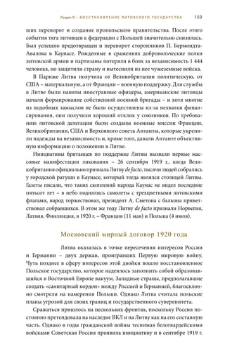 159
ших переворот и создание пропольского правительства. После этого
события тяга литовцев к федерации с Польшей значительно снизилась.
Был успешно предотвращен и переворот сторонников П. Бермондта-
Авалова в Каунасе. Рожденные в сражениях добровольческие полки
литовской армии и партизаны потеряли в боях за независимость 1 444
человека, но защитили страну и вытеснили из нее чужеземные войска.
В Париже Литва получила от Великобритании политическую, от
США – материальную, а от Франции – военную поддержку. Для службы
в Литве были наняты иностранные офицеры, американские литовцы
начали формирование собственной военной бригады – и хотя многие
из подобных замыслов не были осуществлены из-за нехватки финан-
сирования, они получили хороший отклик у союзников. По требова-
нию литовской делегации были созданы военные миссии Франции,
Великобритании, США и Верховного совета Антанты, которые укрепи-
ли надежды на независимость и, кроме того, давали Антанте объектив-
ную информацию о положении в Литве.
Инициативы британцев по поддержке Литвы вызвали первые мас-
совые манифестации ликования – 26  сентября 1919  г., когда Вели-
кобританияофициальнопризналаЛитвуde facto,тысячилюдейсобрались
у городской ратуши в Каунасе, который тогда являлся столицей Литвы.
Газеты писали, что таких скоплений народа Каунас не видел последние
пятьсот лет – в небо поднялись самолеты с трехцветными литовскими
флагами, народ торжествовал, президент А. Сметона с балкона привет-
ствовал собравшихся. В этом же году Литву de facto признали Норвегия,
Латвия, Финляндия, в 1920 г. – Франция (11 мая) и Польша (4 июля).
Московский мирный договор 1920 года
Литва оказалась в точке пересечения интересов России
и Германии – двух держав, проигравших Первую мировую войну.
Чуть позднее в сферу интересов этой двойки вошло восстановленное
Польское государство, которое надеялось заполнить собой образовав-
шийся в Восточной Европе вакуум. Западные страны, предполагавшие
создать «санитарный кордон» между Россией и Германией, благосклон-
но смотрели на намерения Польши. Однако Литва считала польские
планы угрозой для своих границ и государственного суверенитета.
Сражаться пришлось на нескольких фронтах, поскольку Россия по-
стоянно претендовала на наследие ВКЛ и на Литву как на его составную
часть. Однако в годы гражданской войны теснимая белогвардейскими
войсками Советская Россия проявила инициативу и в сентябре 1919 г.
Раздел IV • В О С С ТА Н О В Л Е Н И Е Л И Т О В С К О Г О Г О С У Д А Р С Т В А
 