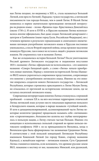 16 И С Т О Р И Я Л И Т В Ы
ная Литва позднее, по-видимому в XIX в., стала называться Большой
Литвой, или просто Литвой). Парадокс: чужое государство, а литовской
письменности там гораздо больше, чем в самой Литве. В Малой Литве
появилось и первое значительное произведение литовской литерату-
ры на родном языке – поэма «Времена года» Кристионаса Донелайтиса
(около 1750 г.). И хотя в XVIII в. в Пруссии название Литвы использо-
валось вполне официально, был даже создан Литовский департамент с
центром в Гумбиннене (ныне город Гусев, Российская Федерация), но с
течением времени в результате германизации и спонтанного онемечи-
вания литовцев употребление литовского языка в Пруссии постоянно
уменьшалось, а после Второй мировой войны, когда прежнее население
покинуло Пруссию, там и вовсе не осталось людей с родным литовским
языком. Не сохранилось там и название Литва.
Как же складывалась история Большой Литвы? После уничтожения
Россией древнего Литовского государства и подавления восстания
1831 г. название «Литва» официально не использовалось – его заменило
название «Северо-Западный край», а слово «Литва» начало приобре-
тать новые значения. Наряду с понятием исторической Литвы (бывше-
го ВКЛ) начало укрепляться современное представление, сопрягающее
это понятие с употреблением литовского языка. Именно на это поня-
тие опирались создатели нового Литовского государства – Литовской
Республики, которые стремились присоединить к Литве Малую Литву,
но отказались от претензий на исторические литовские земли, где не
осталось носителей литовского языка.
Современная интерпретация понятия Литва столкнулось с огромной
проблемой – в начале XX в. на юго-восточных территориях этнической
Литвы литовский язык уступил место локальным вариантам польского
и белорусского языков, которые в народе называли «тутейшей мовой».
И хотя в денационализированной, ассимилированной части Литвы не-
которые шляхтичи (дворяне) продолжали называть себя «литвинами»
или «старолитовцами», большинство шляхты все глубже интегрирова-
лось в польскую нацию, а Литву считало частью Польши. Именно эта
концепция и использовалась польской стороной во время польско-ли-
товского конфликта 1920  г. из-за принадлежности Вильнюса, когда в
Виленском крае была сформирована так называемая Срединная Литва.
В соответствии с этой польской концепцией Литовскую Республику
именовали Ковенской Литвой (по городу Ковно, старому названию
Каунаса), а жемайтское наречие – литовским языком. Суть Срединной
Литвы становится понятна, если вспомнить, что древние русские земли
ВКЛ, лежавшие к востоку от нее, назывались Минской, или русинской,
 