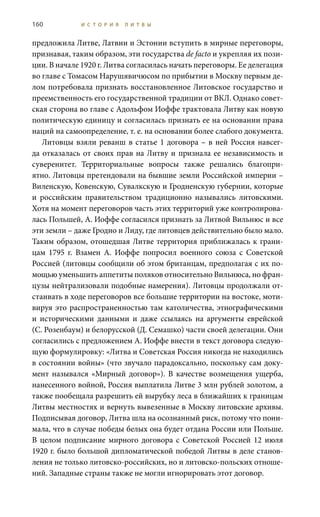 160 И С Т О Р И Я Л И Т В Ы
предложила Литве, Латвии и Эстонии вступить в мирные переговоры,
признавая, таким образом, эти государства de facto и укрепляя их пози-
ции. В начале 1920 г. Литва согласилась начать переговоры. Ее делегация
во главе с Томасом Нарушявичюсом по прибытии в Москву первым де-
лом потребовала признать восстановленное Литовское государство и
преемственность его государственной традиции от ВКЛ. Однако совет-
ская сторона во главе с Адольфом Иоффе трактовала Литву как новую
политическую единицу и согласилась признать ее на основании права
наций на самоопределение, т. е. на основании более слабого документа.
Литовцы взяли реванш в статье 1 договора – в ней Россия навсег-
да отказалась от своих прав на Литву и признала ее независимость и
суверенитет. Территориальные вопросы также решались благопри-
ятно. Литовцы претендовали на бывшие земли Российской империи –
Виленскую, Ковенскую, Сувалкскую и Гродненскую губернии, которые
и российским правительством традиционно назывались литовскими.
Хотя на момент переговоров часть этих территорий уже контролирова-
лась Польшей, А. Иоффе согласился признать за Литвой Вильнюс и все
эти земли – даже Гродно и Лиду, где литовцев действительно было мало.
Таким образом, отошедшая Литве территория приближалась к грани-
цам 1795  г. Взамен А.  Иоффе попросил военного союза с Советской
Россией (литовцы сообщили об этом британцам, предполагая с их по-
мощью уменьшить аппетиты поляков относительно Вильнюса, но фран-
цузы нейтрализовали подобные намерения). Литовцы продолжали от-
стаивать в ходе переговоров все большие территории на востоке, моти-
вируя это распространенностью там католичества, этнографическими
и историческими данными и даже ссылаясь на аргументы еврейской
(С. Розенбаум) и белорусской (Д. Семашко) части своей делегации. Они
согласились с предложением А. Иоффе внести в текст договора следую-
щую формулировку: «Литва и Советская Россия никогда не находились
в состоянии войны» (что звучало парадоксально, поскольку сам доку-
мент назывался «Мирный договор»). В качестве возмещения ущерба,
нанесенного войной, Россия выплатила Литве 3 млн рублей золотом, а
также пообещала разрешить ей вырубку леса в ближайших к границам
Литвы местностях и вернуть вывезенные в Москву литовские архивы.
Подписывая договор, Литва шла на осознанный риск, потому что пони-
мала, что в случае победы белых она будет отдана России или Польше.
В целом подписание мирного договора с Советской Россией 12 июля
1920 г. было большой дипломатической победой Литвы в деле станов-
ления не только литовско-российских, но и литовско-польских отноше-
ний. Западные страны также не могли игнорировать этот договор.
 