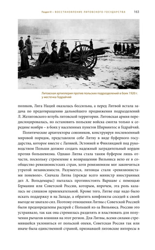 163
поляков, Лига Наций оказалась бессильна, а перед Литвой встала за-
дача по предотвращению дальнейшего продвижения подразделений
Л. Желиговского вглубь литовской территории. Литовская армия пере-
дислоцировалась, но остановить польские войска смогла только к се-
редине ноября – в боях у населенных пунктов Ширвинтос и Гедрайчяй.
Политические архитекторы союзников, конструируя послевоенный
мировой порядок, представляли себе Литву в виде буферного госу-
дарства, которое вместе с Латвией, Эстонией и Финляндией под руко-
водством Польши должно создать надежный заградительный кордон
против большевизма. Однако Литва стала таким буфером лишь от-
части, поскольку стремление к возвращению Вильнюса вело ее в со-
общество ревизионистских стран, хотя ревизионизм мог закончиться
утратой независимости. Разумеется, литовцы стали «ревизиониста-
ми поневоле». Сначала Литва (прежде всего министр иностранных
дел А.  Вольдемарас) пыталась противостоять Варшаве с помощью
Германии или Советской России, которым, впрочем, эта роль каза-
лась не слишком привлекательной. Кроме того, Литве еще надо было
искать поддержку и на Западе, а обратить конфликты соседей к своей
выгоде не хватало сил. Поэтому отношения Литвы с Советской Россией
были предопределены распрей с Польшей из-за Вильнюса. Россию это
устраивало, так как она стремилась разделять и властвовать для полу-
чения рычагов влияния на этот регион. Для Литвы, всеми силами стре-
мившейся уклониться от польской опеки, Советская Россия так или
иначе была единственной страной, признавшей литовские интересы в
Литовская артиллерия против польских подразделений в боях 1920 г.
у местечка Гедрайчяй
Раздел IV • В О С С ТА Н О В Л Е Н И Е Л И Т О В С К О Г О Г О С У Д А Р С Т В А
 