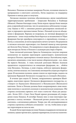 164 И С Т О Р И Я Л И Т В Ы
Вильнюсе. Понимая истинные намерения России, осознавая опасность
превращения в советского сателлита, Литва надеялась на поддержку
Германии и иногда даже ее получала.
Литовская внешняя политика обусловливалась двумя важнейшими
территориальными проблемами – вопросами Вильнюса и Клайпеды
(Мемеля). Именно благодаря этому Литва играла гораздо более важную
роль в европейской политике, чем это дозволялось небольшому государ-
ству. Однако в 1921 г. союзники решили урегулировать виленский во-
прос и упразднить противостояние Литвы с Польшей путем их объеди-
нения в федерацию. Варшава не возражала, но литовцев федерация не
привлекала – зачем тогда вообще было бороться за независимость? Идея
федерации быстро приобрела популярность в европейских столицах, а
Литва, к сожалению, не могла предложить ничего лучшего. Посредником
в литовско-польских переговорах стал бывший министр иностранных
дел Бельгии Поль Химанс. Он намеревался создать федерацию, отвечаю-
щую интересам Литвы и Польши и служащую делу мира в Европе.
Глава литовской делегации Эрнестас Галванаускас получил широкие
полномочия по ведению переговоров: удовлетворить экономические
интересы Польши, гарантировать полякам выход к Балтийскому морю,
заключать конвенции, в том числе военно-оборонительную – все, лишь
бы вернуть Вильнюс. А глава польской делегации Шимон Аскенази
предполагал сосредоточиться на концепции федерации, но… обойти
тему Вильнюса. Литовцы, в свою очередь, избегали принципа федера-
лизма, логично полагая, что 2 миллиона литовцев бесследно растворятся
среди 28 миллионов поляков, однако пошли на переговоры, надеясь на
признание Варшавой Литовского государства со столицей в Вильнюсе.
В течение трех недель П. Химанс, вооружившись примером Швей-
царии, подготовил проект Литовского федеративного государства, со-
стоящего из Каунасского (Ковенского) и Вильнюсского (Виленского)
кантонов. Литва и Польша должны были координировать свою внеш-
нюю политику и заключить военную и экономическую конвенции. Обе
стороны согласились принять этот план в качестве «базы для дискус-
сий». Летом 1921 г. Совет Лиги Наций принял резолюцию об утверж-
дении плана Химанса. В сентябре Химанс внес в план некоторые кор-
рективы в пользу литовцев – Виленский регион должен был стать не
кантоном, а автономным районом. Теперь уже обе договаривающиеся
стороны стремились избежать соглашения – но так, чтобы вина за про-
вал переговоров не пала на них.
ВсамойЛитвепереговорыпоплануХимансаподдержалилитовскиеди-
пломаты, однако против него, угрожая переворотом, встали все политиче-
 