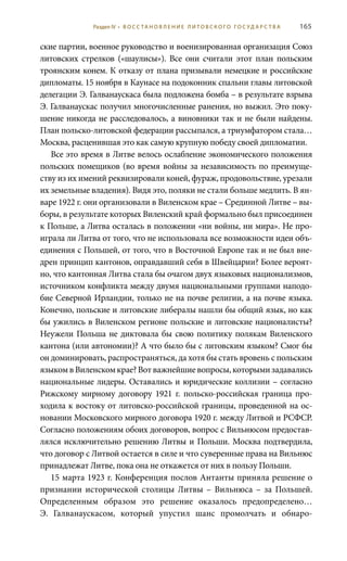 165
ские партии, военное руководство и военизированная организация Союз
литовских стрелков («шаулисы»). Все они считали этот план польским
троянским конем. К отказу от плана призывали немецкие и российские
дипломаты. 15 ноября в Каунасе на подоконник спальни главы литовской
делегации Э. Галванаускаса была подложена бомба – в результате взрыва
Э. Галванаускас получил многочисленные ранения, но выжил. Это поку-
шение никогда не расследовалось, а виновники так и не были найдены.
План польско-литовской федерации рассыпался, а триумфатором стала…
Москва, расценившая это как самую крупную победу своей дипломатии.
Все это время в Литве велось ослабление экономического положения
польских помещиков (во время войны за независимость по преимуще-
ству из их имений реквизировали коней, фураж, продовольствие, урезали
их земельные владения). Видя это, поляки не стали больше медлить. В ян-
варе 1922 г. они организовали в Виленском крае – Срединной Литве – вы-
боры, в результате которых Виленский край формально был присоединен
к Польше, а Литва осталась в положении «ни войны, ни мира». Не про-
играла ли Литва от того, что не использовала все возможности идеи объ-
единения с Польшей, от того, что в Восточной Европе так и не был вне-
дрен принцип кантонов, оправдавший себя в Швейцарии? Более вероят-
но, что кантонная Литва стала бы очагом двух языковых национализмов,
источником конфликта между двумя национальными группами наподо-
бие Северной Ирландии, только не на почве религии, а на почве языка.
Конечно, польские и литовские либералы нашли бы общий язык, но как
бы ужились в Виленском регионе польские и литовские националисты?
Неужели Польша не диктовала бы свою политику полякам Виленского
кантона (или автономии)? А что было бы с литовским языком? Смог бы
он доминировать, распространяться, да хотя бы стать вровень с польским
языкомвВиленскомкрае?Вотважнейшиевопросы,которымизадавались
национальные лидеры. Оставались и юридические коллизии – согласно
Рижскому мирному договору 1921  г. польско-российская граница про-
ходила к востоку от литовско-российской границы, проведенной на ос-
новании Московского мирного договора 1920 г. между Литвой и РСФСР.
Согласно положениям обоих договоров, вопрос с Вильнюсом предостав-
лялся исключительно решению Литвы и Польши. Москва подтвердила,
что договор с Литвой остается в силе и что суверенные права на Вильнюс
принадлежат Литве, пока она не откажется от них в пользу Польши.
15 марта 1923 г. Конференция послов Антанты приняла решение о
признании исторической столицы Литвы – Вильнюса – за Польшей.
Определенным образом это решение оказалось предопределено…
Э.  Галванаускасом, который упустил шанс промолчать и обнаро-
Раздел IV • В О С С ТА Н О В Л Е Н И Е Л И Т О В С К О Г О Г О С У Д А Р С Т В А
 