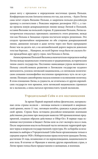166 И С Т О Р И Я Л И Т В Ы
довал ноту с призывом к определению восточных границ Польши.
Конференция послов Антанты поняла это так, как хотела, – будто Литва
сама хочет отдать Вильнюс Польше, и закрепила польско-российскую
границу в соответствии с Рижским мирным договором 1921 г., а так-
же провела новую демаркационную линию между Литвой и Польшей,
оставив Вильнюс на польской стороне. К удивлению Польши, Литва ка-
тегорически отказалась признавать законность этого решения, между
тем как Польша и Западные страны посчитали вопрос решенным. Это
создало чрезвычайное напряжение по обе стороны демаркационной
линии, движение поездов и даже почты через нее было прекращено
более чем на десять лет, а на автомобильной дороге выросли довольно
толстые березки… Наверное, во всей Европе тогда было не сыскать бо-
лее враждебных друг другу стран, чем Польша и Литва.
АннексированиеПольшейВильнюсаокончательноопределиловыбор
Литвы между национально-этническим и традиционным, историческим
типом своего государства. Постоянно нависающая угроза включения в
Польшу способствовала развитию в Литовском государстве осадного
менталитета, усилила литовский национализм, а в литовском политиче-
ском сознании полонофобия постепенно превратилась чуть ли не в ре-
лигию. Позиция самообороны оказала влияние и на внешнюю политику.
В этом отношении Литва, в сущности, не отличалась от других европей-
ских государств того времени, хотя литовский национализм стремился
не к экспансии, а лишь пытался противостоять чужой экспансии.
Учредительный Сейм и его постановления
За время Первой мировой войны физические, материаль-
ные силы страны иссякли – литовцы воевали в немецкой и американ-
ской армиях, около 11 тыс. литовцев погибло, сражаясь в рядах россий-
ской армии. Страна была истощена российско-немецкими военными
действиями, россияне при эвакуации вывезли 160 промышленных пред-
приятий, сходным образом действовал и Обер-Ост. В первые годы ос-
новные поступления в бюджет Литвы шли за счет экспорта леса и льна.
После закрепления власти на большей части литовских территорий при-
шел черед и вопросов государственной структуры. Из-за борьбы за неза-
висимость выборы в Учредительный Сейм были организованы только в
середине апреля 1920 г. Избирательные права получили граждане Литвы,
достигшие 21 года, независимо от их вероисповедания, национальности
или пола. В отличие от Франции и многих других европейских стран, в
Литве право голоса было предоставлено и женщинам, и военным.
 