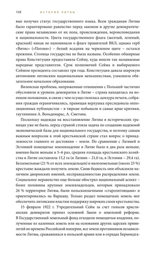168 И С Т О Р И Я Л И Т В Ы
вые получил статус государственного языка. Всем гражданам Литвы
было гарантировано равенство перед законом и другие демократиче-
ские права независимо от их пола, происхождения, вероисповедания
и национальности. Цвета государственного флага (желтый, зеленый,
красный) никак не напоминали о флаге правителей ВКЛ, однако герб
«Витис» («Погоня») – белый всадник на червленом щите – остался
прежним. Столица государства не была названа. Особенно обширные
права Конституция предоставила Сейму, куда вошли так называемые
народные представители. Срок полномочий Сейма и выбираемого
Сеймом президента составлял три года. Конституция давала широкую
автономию литовским национальным меньшинствам, узаконила обя-
зательное начальное образование.
Виленская проблема, напряженные отношения с Польшей частично
обусловили и уровень демократии в Литве – страна находилась на во-
енном положении, в связи с чем осуществлялась цензура печати, собра-
ния граждан ограничивались, правящая верхушка преследовала оппо-
зиционных публицистов – в тюрьме побывали и самые ярые критики,
таутининки А. Вольдемарас, А. Сметона.
Поскольку надежды на восстановление Литвы в исторических гра-
ницах уже не было, перед страной стояла задача по созданию надежной
экономической базы для национального государства, и поэтому самым
важным вопросом в этой крестьянской стране стал вопрос о принад-
лежности главного ее достояния – земли. По сравнению с Латвией и
Эстонией помещичье землевладение в Литве было в два раза меньше,
имения были меньше в 5–6 раз, средняя площадь крестьянского хозяй-
ства в Литве составляла 15,2 га (в Латвии – 21,0 га, в Эстонии – 29,4 га).
Безземельные (21 % от всех земледельцев) и малоземельные (около 25 %)
крестьяне жаждали получить землю. Свою бедность они объясняли на-
личием дворянских имений, несправедливостью распределения земли.
Социальное неравенство еще больше обострял национальный аспект –
более половины крупных землевладельцев, которым принадлежало
26 % территории Литвы, были польскоязычными «старолитовцами» и
ориентировались на Варшаву. Только раздел помещичьих земель мог
обеспечить литовским властям поддержку широких слоев крестьянства.
15  февраля 1922  г. Учредительный Сейм за счет голосов христи-
анских демократов принял основной Закон о земельной реформе.
В Государственный земельный фонд отходили помещичьи владения, по-
лученные из казенных земель или на основании других царских приви-
легий во времена Российской империи, все земли противников независи-
мости Литвы, сражавшихся в польской армии или в отрядах Бермондта-
 