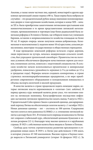 169
Авалова, а также земли частных лиц, церквей, монастырей и других цер-
ковных организаций свыше нормы в 80 га. Такая норма была выбрана не
случайно – это разделительный рубеж между имениями полонизирован-
ных дворян и теми крупными хозяйствами, которые в конце XIX – нача-
ле ХХ в. были приобретены зажиточными литовскими крестьянами или
немногочисленными в то время представителями литовской интелли-
генции, промышленников и торговцев (еще более радикальной была зе-
мельная реформа в Эстонии и Латвии, где отбирали поместья у немецких
баронов, оставляя в неприкосновенности хозяйства площадью не более
50  га). В первую очередь землю получили воины-добровольцы, беззе-
мельные и малоземельные (с наделом менее 10 га) крестьяне, сельские ре-
месленники, некоторые государственные и общественные учреждения.
В ходе проведения земельной реформы исчезали старые деревни,
люди переезжали на хутора, началась модернизация сельского хозяй-
ства, был упразднен трехпольный севооборот. Правительство на льгот-
ных условиях обеспечивало фермеров качественным зерном для посе-
вов, племенным скотом, помогало с подготовкой специалистов. В сель-
ском хозяйстве начали использоваться органические и минеральные
удобрения, повысилась урожайность зерновых (с 9 ц до войны до 12 ц
в тридцатые годы). Фермеры начали создавать кооперативы, в стране
строились молокоперерабатывающие предприятия, а по мере приоб-
ретения современного оборудования и холодильников повышались и
объемы экспорта молочной и мясной продукции.
В качестве валюты в стране продолжали ходить немецкие марки, ко-
торые литовские власти переименовали в «золотые» (лит. auksinas). В
период кризиса курс немецкой валюты резко упал, что негативно вли-
яло на литовскую экономику. Катастрофические последствия инфля-
ции заставляли литовское правительство искать выход. 9 августа 1922 г.
Учредительный Сейм принял Закон о денежной единице, декларировав-
ший переход Литвы на обеспеченную золотом валюту с 1 октября 1922 г.
Новая денежная единица – лит – состояла из 100 центов. Содержание
чистого золота в лите равнялось 0,150462 г, т. е. отношение литовской ва-
люты к доллару было 10:1. В течение всего периода независимости Литвы
лит сохранял стабильный курс, обеспеченный ценными бумагами и зо-
лотым резервом (12 т), благодаря чему высоко ценился и в зарубежных
странах. В 1923 г. собственная валюта была введена в Латвии и Польше.
Свобода дала толчок стремительному развитию просвещения и уч-
реждению новых школ. В 1919 г. в Литве уже действовало 1 036 школ,
в которых училось 45 540 школьников. Высшие курсы в Каунасе вско-
ре выросли в Литовский университет (открыт 16 февраля 1922 г.). За
Раздел IV • В О С С ТА Н О В Л Е Н И Е Л И Т О В С К О Г О Г О С У Д А Р С Т В А
 