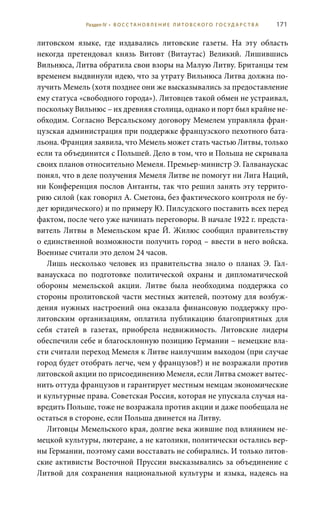 171
литовском языке, где издавались литовские газеты. На эту область
некогда претендовал князь Витовт (Витаутас) Великий. Лишившись
Вильнюса, Литва обратила свои взоры на Малую Литву. Британцы тем
временем выдвинули идею, что за утрату Вильнюса Литва должна по-
лучить Мемель (хотя позднее они же высказывались за предоставление
ему статуса «свободного города»). Литовцев такой обмен не устраивал,
поскольку Вильнюс – их древняя столица, однако и порт был крайне не-
обходим. Согласно Версальскому договору Мемелем управляла фран-
цузская администрация при поддержке французского пехотного бата-
льона. Франция заявила, что Мемель может стать частью Литвы, только
если та объединится с Польшей. Дело в том, что и Польша не скрывала
своих планов относительно Мемеля. Премьер-министр Э. Галванаускас
понял, что в деле получения Мемеля Литве не помогут ни Лига Наций,
ни Конференция послов Антанты, так что решил занять эту террито-
рию силой (как говорил А. Сметона, без фактического контроля не бу-
дет юридического) и по примеру Ю. Пилсудского поставить всех перед
фактом, после чего уже начинать переговоры. В начале 1922 г. предста-
витель Литвы в Мемельском крае Й. Жилюс сообщил правительству
о единственной возможности получить город – ввести в него войска.
Военные считали это делом 24 часов.
Лишь несколько человек из правительства знало о планах Э.  Гал-
ванаускаса по подготовке политической охраны и дипломатической
обороны мемельской акции. Литве была необходима поддержка со
стороны пролитовской части местных жителей, поэтому для возбуж-
дения нужных настроений она оказала финансовую поддержку про-
литовским организациям, оплатила публикацию благоприятных для
себя статей в газетах, приобрела недвижимость. Литовские лидеры
обеспечили себе и благосклонную позицию Германии – немецкие вла-
сти считали переход Мемеля к Литве наилучшим выходом (при случае
город будет отобрать легче, чем у французов?) и не возражали против
литовской акции по присоединению Мемеля, если Литва сможет вытес-
нить оттуда французов и гарантирует местным немцам экономические
и культурные права. Советская Россия, которая не упускала случая на-
вредить Польше, тоже не возражала против акции и даже пообещала не
остаться в стороне, если Польша двинется на Литву.
Литовцы Мемельского края, долгие века жившие под влиянием не-
мецкой культуры, лютеране, а не католики, политически остались вер-
ны Германии, поэтому сами восставать не собирались. И только литов-
ские активисты Восточной Пруссии высказывались за объединение с
Литвой для сохранения национальной культуры и языка, надеясь на
Раздел IV • В О С С ТА Н О В Л Е Н И Е Л И Т О В С К О Г О Г О С У Д А Р С Т В А
 