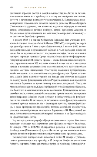 172 И С Т О Р И Я Л И Т В Ы
получение хороших постов в новой администрации. Литве не остава-
лось ничего иного, как прибегнуть к плану инсценировки восстания.
Вот тут и проявился психологический разрыв: Э. Галванаускаса и ко-
мандующего готовящимся походом, офицера разведки Йонаса Будриса
(Половинскаса) удивило, как неохотно кадровые офицеры литовской
армии, сражавшиеся против поляков, армии Бермондта-Авалова и
большевиков, подписываются на мемельскую операцию, поскольку…
не считают ее борьбой за родину.
6 января 1923 г. в городе Хейдекруге (Шилуте) был учрежден Вер-
ховный комитет спасения Малой Литвы (ВКСМЛ), который уже через
три дня обратился к Литве с просьбой о помощи. 9 января 1 050 литов-
ских добровольцев в гражданской одежде, в чьих карманах никто не
нашел бы ни одного литовского документа, коробка спичек или пачки
папирос, перешли границу. Среди них на Мемель шли 40 офицеров ре-
гулярной армии и 584 солдата, прочие – члены Союза литовских стрел-
ков, студенты и около 300 местных жителей, в том числе и несколько
немцев в качестве доказательства для союзников, что восстание было
поднято местным населением. Участников кампании предупредили,
чтобы во время столкновений они щадили французов. Время для на-
чала акции было выбрано удачно: на Западе шли горячие дискуссии
по поводу ввода французских войск в Рурскую область под предлогом
наказания Германии за приостановку выплаты репараций. Поход на
Мемель прошел успешно, Каунас представил его как местное восстание,
тем более что и мемельские немцы не возражали. Французам же литов-
цы объяснили, что восстание было поднято против немцев, а не против
администрации Габриэля Жана Петисне. В перестрелках от француз-
ских пуль погибло 16 литовцев, от литовских – двое французов, однако
громкий протест выразили все – французы яростно, немцы формаль-
но, и даже британцы не промолчали. Польша сохраняла спокойствие,
опасаясь военной реакции со стороны Германии, – Ю. Пилсудский за-
явил, что является сторонником мирной политики и не будет нападать
на «родственную» Литву.
Каунас праздновал триумф, эйфория охватила всю страну. Успех «по-
встанцев» выглядел как моральная сатисфакция за утрату Вильнюса.
17  января 1923  г. ВКСМЛ обнародовал решение о присоединении
Клайпедского (Мемельского) края к Литве на правах автономии и по-
просил военной и финансовой помощи у литовского правительства.
Великодушно настроенный литовский Сейм 24  января с удоволь-
ствием удовлетворил эту просьбу, а 17 февраля Конференция послов
Антанты передала Литве суверенные права на Клайпеду. Литовцы счи-
 