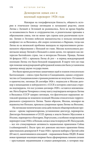 174 И С Т О Р И Я Л И Т В Ы
Демократия левых сил и
военный переворот 1926 года
Невзирая на географическую близость, общность исто-
рии и этническое (между литовцами и латышами) родство, связи
Литвы с Латвией и Эстонией не развивались. Хотя во время борьбы
за независимость было и сотрудничество, и решительные призывы к
образованию союза, тем не менее три страны шли различными путя-
ми. Латвия и Эстония избегали вмешательства в польско-литовский
конфликт из-за Вильнюса, обе скорее склонялись к Варшаве, тогда как
Литва из-за виленской проблемы выпадала из перспективного регио-
нального образования с Польшей во главе. Москва использовала раз-
ногласия между Литвой и Польшей в своих целях, что вредило как ин-
тересам Балтийских стран, так и интересам Польши. Правда, Латвия
16 февраля 1921 г. признала Литву de jure – в период международной
изоляции Литвы это было большой поддержкой. В марте того же года
при помощи международной арбитражной комиссии была установлена
граница между двумя государствами.
Это было время различных заманчивых идей и планов относительно
Балтоскандии – союза стран Балтии и Скандинавии, однако сотрудни-
чество со Скандинавскими странами развития не получило. Оставшись
в одиночестве, литовцы 28 сентября 1926 г. подписали в Москве дого-
вор о ненападении и нейтралитете с СССР, в котором советская сторо-
на подтвердила, что все условия договора 1920 г. остаются неизменны-
ми. Нота Георгия Чичерина к этому пакту подтвердила интересы Литвы
в Вильнюсе; СССР заверил литовцев, что фактическое нарушение ли-
товской границы не изменило позиций Москвы относительно террито-
риального суверенитета Литвы. Таким образом, Москва, невзирая на
недовольство Польши, признала суверенные права Литвы на Вильнюс.
На литовские политические силы действовали общеевропейские про-
цессы – кризис парламентаризма, установление диктатур, перевороты.
Диктатура большевиков в СССР, приход к власти Бенито Муссолини в
Италии, перевороты в Болгарии, Португалии, а особенно вооруженный
переворотвмае1926 г.вПольше,когдаквластивернулсяЮ. Пилсудский,
– все это стимулировало активность недовольных правлением Сейма
(«сеймократией»). После трех лет довольно жесткого правления блока
христианских демократов 8–9 мая 1926 г. прошли выборы в Третий сейм
(85 мест), закончившиеся сенсацией – поражением блока ЛХДП. В июне
новая правящая коалиция впервые была сформирована левыми силами
– крестьянами ляудининками и социал-демократами, к которым под-
 