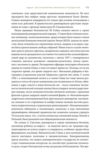175
ключились семь представителей национальных меньшинств. На пост
президента был выбран лидер крестьян ляудининков Казис Гринюс.
Социал-демократы поддержали его только при условии согласования с
ними всех действий. В правительстве доминировали крестьяне ляуди-
нинки во главе с премьер-министром М. Слежявичюсом.
Новое правящее большинство III Cейма спешило ввести в стране
полноправный демократический порядок. 17 июня было отменено воен-
ное положение, политзаключенные, среди которых было немало членов
нелегальной Коммунистической партии Литвы (КПЛ), вышли по амни-
стии, были отменены все ограничения печати, впервые в истории стра-
ны была провозглашена свобода собраний. Новая власть в целях эконо-
мии средств урезала зарплаты, намеревалась передать светским властям
ведение актов гражданского состояния (что нанесло бы сильный финан-
совый удар по духовенству, поскольку с начала 1927 г. планировалось
отменить выплаты жалованья священнослужителям), начала умень-
шать численность армии. Разъяренные офицеры популярно объяснили
одному из членов Сейма, к чему это может привести: «Господа, это не вы
сократите армию, это армия сократит вас». Внезапные реформы и бла-
городные устремления властей обернулись против них самих. С осени
1926 г. в оппозиционной печати и в самом Сейме все чаще начали раз-
даваться голоса об угрозе коммунизма для независимости Литвы, обви-
нения в адрес власти в попустительстве им – после снижения числен-
ности политической полиции некому было усмирять антигосударствен-
ные выпады, после коммунистических митингов хулиганы с красными
флагами в руках задирали людей в военной форме, от «большевизации»
содрогались оппозиционный блок христианских демократов, таутинин-
ки, военные и их сторонники (в ноябре конная полиция жестоко разо-
гнала патриотическую студенческую демонстрацию). «Большевизацию»
дополнили обвинения в полонизации, поскольку в ходе выполнения
предвыборных обещаний правительство позволило полякам учредить
70 польских школ, что, с учетом натянутых отношений между Литвой и
Польшей, было расценено как общенациональная опасность.
По словам А. Сметоны, демократия в стране напоминала ботинки,
купленные ребенку на вырост – за недолгие шесть лет традиция пар-
ламентаризма не успела созреть и утвердиться, особенно трудно было
формировать коалиции. Вмешательство Сейма в дела исполнительной
власти выглядело мелочным и некомпетентным. Консервативному
крылу казалось, что модель демократического государства не соответ-
ствует национальным интересам, не способствует развитию литовско-
го духа, создает благодатную почву для расцвета большевизма. Тем вре-
Раздел IV • В О С С ТА Н О В Л Е Н И Е Л И Т О В С К О Г О Г О С У Д А Р С Т В А
 
