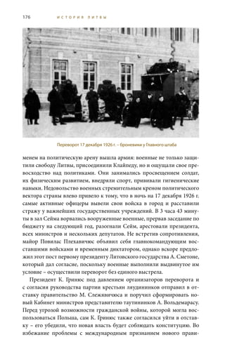 176 И С Т О Р И Я Л И Т В Ы
менем на политическую арену вышла армия: военные не только защи-
тили свободу Литвы, присоединили Клайпеду, но и ощущали свое пре-
восходство над политиками. Они занимались просвещением солдат,
их физическим развитием, внедряли спорт, прививали гигиенические
навыки. Недовольство военных стремительным креном политического
вектора страны влево привело к тому, что в ночь на 17 декабря 1926 г.
самые активные офицеры вывели свои войска в город и расставили
стражу у важнейших государственных учреждений. В 3 часа 43 мину-
ты в зал Сейма ворвались вооруженные военные, прервав заседание по
бюджету на следующий год, разогнали Сейм, арестовали президента,
всех министров и нескольких депутатов. Не встретив сопротивления,
майор Повилас Плехавичюс объявил себя главнокомандующим вос-
ставшими войсками и временным диктатором, однако вскоре предло-
жил этот пост первому президенту Литовского государства А. Сметоне,
который дал согласие, поскольку военные выполнили выдвинутое им
условие – осуществили переворот без единого выстрела.
Президент К.  Гринюс под давлением организаторов переворота и
с согласия руководства партии крестьян ляудининков отправил в от-
ставку правительство М. Слежявичюса и поручил сформировать но-
вый Кабинет министров представителю таутининков А. Вольдемарасу.
Перед угрозой возможности гражданской войны, которой могла вос-
пользоваться Польша, сам К. Гринюс также согласился уйти в отстав-
ку – его убедили, что новая власть будет соблюдать конституцию. Во
избежание проблемы с международным признанием нового прави-
Переворот 17 декабря 1926 г. – броневики у Главного штаба
 