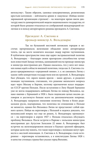 179
вительству». Таким образом, сыновья консервативных, религиозных
крестьян-католиков – лейтенанты армии и «шаулисы» (бойцы воени-
зированной организации стрелков) – на некоторое время ввели дик-
татуру вместо демократической модели национального государства, от
которой было решено отказаться из соображений международной по-
литики и в пользу авторитарного режима президента А. Сметоны.
Президент А. Сметона и
премьер-министр А. Вольдемарас
Так по булыжной мостовой литовских городов и ме-
стечек прогромыхала железными ободьями колес авторитарная
телега, где на месте возничего восседал лидер партии таутининков.
В публичном пространстве пока еще царил экстравагантный политик
А.  Вольдемарас – благодаря своим ораторским способностям лучше
всех известный Западу литовец, занимавший посты премьер-министра
и министра иностранных дел. Однако оказалось, что у него нет ника-
ких новых идей в области внешней политики, тогда как А. Сметона ста-
рался придерживаться «серединной линии», т. е. не связывать Литву с
каким-либо конкретным государством или их группой. А. Вольдемарас
был убежден, что «враги наших врагов – наши друзья», и разделял
позиции таутининков, считавших, что решение виленского вопроса
идет через Москву и Берлин, поэтому прагматично искал поддерж-
ки СССР против Польши. После вступления в Лигу Наций Германия
уже не могла поддерживать амбиции Литвы по поводу Вильнюса, од-
нако именно с Германией в 1928 г. было подписано целых восемь до-
говоров и достигнуто больше всего на дипломатическом поприще.
А.  Вольдемарас направлял внешнюю политику Литвы в более ради-
кальное русло, подчеркивая, что политика по отношению к Польше
не меняется, однако без Вильнюса Литва не представляет собой еди-
ного целого. Пойдя на переговоры с Польшей и надеясь доказать, что
вильнюсский вопрос все еще не решен, А.  Вольдемарас промахнул-
ся  – на переговорах в апреле 1927  г. Польша отказалась обсуждать
проблему Вильнюса. После встречи в Париже с польским министром
иностранных дел Аугустом Залеским 22  июня А.  Вольдемарас был
встречен на железнодорожном вокзале в Каунасе группой офицеров,
которые дали ему понять, что такие переговоры с поляками могут при-
вести к жесткой оппозиции. А. Сметона и А. Вольдемарас стали осто-
рожнее – переговоры остановились, а в конституции Литвы 1928  г.
в качестве столицы страны был указан город Вильнюс.
Раздел IV • В О С С ТА Н О В Л Е Н И Е Л И Т О В С К О Г О Г О С У Д А Р С Т В А
 