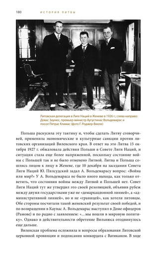 180 И С Т О Р И Я Л И Т В Ы
Польша раскусила эту тактику и, чтобы сделать Литву сговорчи-
вей, применила экономические и культурные санкции против ли-
товских организаций Виленского края. В ответ на это Литва 15 ок-
тября 1927 г. обжаловала действия Польши в Совете Лиги Наций, и
ситуация стала еще более напряженной, поскольку состояние вой-
ны с Польшей так и не было отменено Литвой. Литва и Польша со-
шлись лицом к лицу в Женеве, где 10 декабря на заседании Совета
Лиги Наций Ю. Пилсудский задал А. Вольдемарасу вопрос: «Война
или мир?» У А. Вольдемараса не было иного выхода, как только от-
ветить, что состояния войны между Литвой и Польшей нет. Совет
Лиги Наций тут же утвердил это своей резолюцией, объявив рубеж
между двумя государствами уже не «демаркационной линией», а «ад-
министративной линией», но и не «границей», как хотели литовцы.
Обе стороны посчитали такой женевский результат своей победой, и
по возвращении в Каунас А. Вольдемарас выступил в Доме офицеров
(Рамове) и по радио с заявлением: «…мы вошли в мировую полити-
ку». Однако в действительности обретение Вильнюса отодвинулось
еще дальше.
Виленская проблема осложняла и вопросы образования Литовской
церковной провинции и подписания конкордата с Ватиканом. В ходе
Литовская делегация в Лиге Наций в Женеве в 1926 г.; слева направо:
Довас Заунюс, премьер-министр Аугустинас Вольдемарас и
посол Пятрас Климас (фото Г. Роджер-Виоле)
 