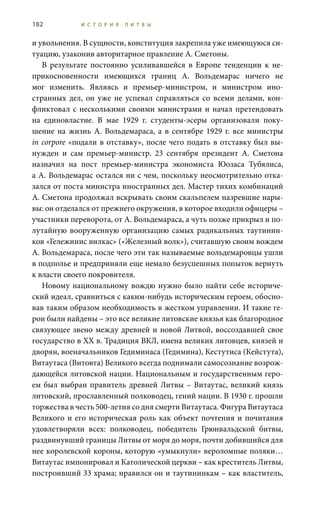 182 И С Т О Р И Я Л И Т В Ы
и увольнения. В сущности, конституция закрепила уже имеющуюся си-
туацию, узаконив авторитарное правление А. Сметоны.
В результате постоянно усиливавшейся в Европе тенденции к не-
прикосновенности имеющихся границ А.  Вольдемарас ничего не
мог изменить. Являясь и премьер-министром, и министром ино-
странных дел, он уже не успевал справляться со всеми делами, кон-
фликтовал с несколькими своими министрами и начал претендовать
на единовластие. В мае 1929  г. студенты-эсеры организовали поку-
шение на жизнь А. Вольдемараса, а в сентябре 1929 г. все министры
in corpore «подали в отставку», после чего подать в отставку был вы-
нужден и сам премьер-министр. 23  сентября президент А.  Сметона
назначил на пост премьер-министра экономиста Юозаса Тубялиса,
а А. Вольдемарас остался ни с чем, поскольку неосмотрительно отка-
зался от поста министра иностранных дел. Мастер тихих комбинаций
А. Сметона продолжал вскрывать своим скальпелем назревшие нары-
вы: он отделался от прежнего окружения, в которое входили офицеры –
участники переворота, от А. Вольдемараса, а чуть позже прикрыл и по-
лутайную вооруженную организацию самых радикальных таутинин-
ков «Гележинис вилкас» («Железный волк»), считавшую своим вождем
А. Вольдемараса, после чего эти так называемые вольдемаровцы ушли
в подполье и предприняли еще немало безуспешных попыток вернуть
к власти своего покровителя.
Новому национальному вождю нужно было найти себе историче-
ский идеал, сравниться с каким-нибудь историческим героем, обосно-
вав таким образом необходимость в жестком управлении. И такие ге-
рои были найдены – это все великие литовские князья как благородное
связующее звено между древней и новой Литвой, воссоздавшей свое
государство в ХХ в. Традиция ВКЛ, имена великих литовцев, князей и
дворян, военачальников Гедиминаса (Гедимина), Кестутиса (Кейстута),
Витаутаса (Витовта) Великого всегда поднимали самосознание возрож-
дающейся литовской нации. Национальным и государственным геро-
ем был выбран правитель древней Литвы – Витаутас, великий князь
литовский, прославленный полководец, гений нации. В 1930 г. прошли
торжества в честь 500-летия со дня смерти Витаутаса. Фигура Витаутаса
Великого и его историческая роль как объект почтения и почитания
удовлетворяли всех: полководец, победитель Грюнвальдской битвы,
раздвинувший границы Литвы от моря до моря, почти добившийся для
нее королевской короны, которую «умыкнули» вероломные поляки…
Витаутас импонировал и Католической церкви – как креститель Литвы,
построивший 33 храма; нравился он и таутининкам – как властитель,
 