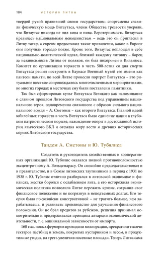184 И С Т О Р И Я Л И Т В Ы
твердой рукой правивший своим государством; спортсмены слави-
ли физическую мощь Витаутаса, члены Общества трезвости уверяли,
что Витаутас никогда не пил вина и пива. Веротерпимость Витаутаса
нравилась национальным меньшинствам – ведь это он пригласил в
Литву татар, а евреям предоставил такие привилегии, какие в Европе
они получили гораздо позже. Кроме того, Витаутас воплощал в себе
национально-политический идеал, близкий каждому литовцу – борец
за независимость Литвы от поляков, он был похоронен в Вильнюсе.
Комитет по организации торжеств в честь 500-летия со дня смерти
Витаутаса решил построить в Каунасе Военный музей его имени как
пантеон памяти, по всей Литве пронесли портрет Витаутаса – это ри-
туальное шествие сопровождалось многочисленными мероприятиями,
во многих городах и местечках ему были поставлены памятники.
Так был сформирован культ Витаутаса Великого как напоминание
о славном прошлом Литовского государства под управлением нацио-
нального героя, одновременно связанного с образом сильного нацио-
нального вождя – А. Сметоны – как второго Витаутаса. Главной идеей
юбилейных торжеств в честь Витаутаса было единение нации в глубо-
ком патриотическом порыве, нахождение опоры в достославной исто-
рии языческого ВКЛ и отсылка миру вести о древних исторических
корнях Литовского государства.
Тандем А. Сметоны и Ю. Тубялиса
Создатель и руководитель хозяйственных и кооператив-
ных организаций Ю. Тубялис оказался полной противоположностью
эксцентричному А. Вольдемарасу. Он спокойно председательствовал и
в правительстве, и в Союзе литовских таутининков в период с 1931 по
1938 г. Ю. Тубялис отлично разбирался в литовской экономике и фи-
нансах, жестко боролся с ослаблением лита, а его осторожная эконо-
мическая политика позволила Литве пережить кризис, сохранив свое
финансовое положение и не погрязнув в неподъемных долгах. Его те-
ория была по-хозяйски консервативной – не тратить больше, чем за-
рабатываешь, и развивать производство для улучшения финансового
положения. Он не брал кредитов за рубежом, решения принимал ос-
мотрительно и придерживался принципа автаркии экономической де-
ятельности, т. е. минимальной зависимости от импорта.
160 тыс. новых фермеров проводили мелиорацию, превратили тысячи
гектаров пастбищ и земель, покрытых кустарником и лесом, в продук-
тивные угодья, на треть увеличив посевные площади. Теперь Литва сама
 