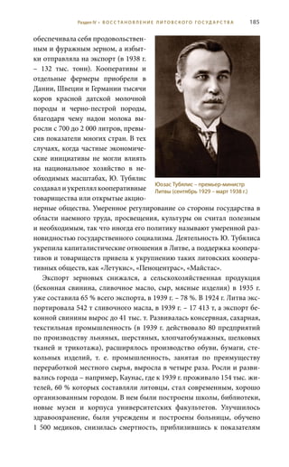 185
обеспечивала себя продовольствен-
ным и фуражным зерном, а избыт-
ки отправляла на экспорт (в 1938 г.
– 132  тыс. тонн). Кооперативы и
отдельные фермеры приобрели в
Дании, Швеции и Германии тысячи
коров красной датской молочной
породы и черно-пестрой породы,
благодаря чему надои молока вы-
росли с 700 до 2 000 литров, превы-
сив показатели многих стран. В тех
случаях, когда частные экономиче-
ские инициативы не могли влиять
на национальное хозяйство в не-
обходимых масштабах, Ю. Тубялис
создавал и укреплял кооперативные
товарищества или открытые акцио-
нерные общества. Умеренное регулирование со стороны государства в
области наемного труда, просвещения, культуры он считал полезным
и необходимым, так что иногда его политику называют умеренной раз-
новидностью государственного социализма. Деятельность Ю. Тубялиса
укрепила капиталистические отношения в Литве, а поддержка коопера-
тивов и товариществ привела к укрупнению таких литовских коопера-
тивных обществ, как «Летукис», «Пеноцентрас», «Майстас».
Экспорт зерновых снижался, а сельскохозяйственная продукция
(беконная свинина, сливочное масло, сыр, мясные изделия) в 1935 г.
уже составила 65 % всего экспорта, в 1939 г. – 78 %. В 1924 г. Литва экс-
портировала 542 т сливочного масла, в 1939 г. – 17 413 т, а экспорт бе-
конной свинины вырос до 41 тыс. т. Развивалась консервная, сахарная,
текстильная промышленность (в 1939 г. действовало 80 предприятий
по производству льняных, шерстяных, хлопчатобумажных, шелковых
тканей и трикотажа), расширялось производство обуви, бумаги, сте-
кольных изделий, т.  е. промышленность, занятая по преимуществу
переработкой местного сырья, выросла в четыре раза. Росли и разви-
вались города – например, Каунас, где к 1939 г. проживало 154 тыс. жи-
телей, 60 % которых составляли литовцы, стал современным, хорошо
организованным городом. В нем были построены школы, библиотеки,
новые музеи и корпуса университетских факультетов. Улучшилось
здравоохранение, были учреждены и построены больницы, обучено
1  500 медиков, снизилась смертность, приблизившись к показателям
Юозас Тубялис – премьер-министр
Литвы (сентябрь 1929 – март 1938 г.)
Раздел IV • В О С С ТА Н О В Л Е Н И Е Л И Т О В С К О Г О Г О С У Д А Р С Т В А
 