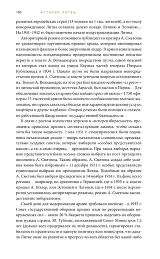 186 И С Т О Р И Я Л И Т В Ы
развитых европейских стран (13 человек на 1 тыс. жителей), а по числу
новорожденных Литва оставила далеко позади Латвию и Эстонию…
На 1941–1942 гг. было намечено начало индустриализации Литвы.
Авторитарный режим спокойного публициста и оратора А. Сметоны
не удовлетворял таутининков правого крыла, которым импонировал
итальянский фашизм и более энергичный лидер. В армии влиятельные
националисты вольдемаровцы предпринимали постоянные попытки
вернуть к власти А. Вольдемараса посредством путча, самой опасной
из которых стал выход на улицы Каунаса частей генерала Пятраса
Кубилюнаса в 1934  г. Однако путчи не были направлены непосред-
ственно против А. Сметоны, и власти успевали вовремя останавливать
их. Только А. Вольдемарас на этот раз был наказан особенно «строго» –
из литовской провинции, местечка Зарасай, был выслан в Париж… Для
обеспечения лояльности армии был найден простой выход – 1 750 офи-
церам 25-тысячной армии было назначено необыкновенно высокое жа-
лованье, им предоставлялись бесплатные здравоохранительные услуги,
квартиры и другие надбавки. Опорой режима были полиция и слажен-
но работающий Департамент государственной безопасности.
В связи с ростом количества упреков в «непереизбираемости» пре-
зидента пришлось принять соответствующие законы, чтобы создать
хотя бы такую видимость. 2 мая 1931 г. самоуправления были подчи-
нены начальникам уездов – теперь начальники становились председа-
телями уездных советов, которые выбирали «особых представителей
нации», а те, в свою очередь, – президента. При таких выборах народ-
ных представителей было весьма сложно выбрать на пост президента
оппонента А. Сметоны. Таким образом, А. Сметона создал себе усло-
вия вновь быть избранным – 11 декабря 1931 г. особые представители
единогласно выбрали его президентом Литвы. Подобным же образом
А. Сметона был выбран президентом и 14 ноября 1938 г. На фоне всего
региона – например, по сравнению с Германией, где в 1933 г. к власти
пришел А. Гитлер, или Эстонией и Латвией, где в 1934 г. после перево-
ротов установились авторитарные режимы, режим А. Сметоны выгля-
дел вполне либеральным.
Своей доли для модернизации армии требовали военные – в 1935 г.
Совет государственной обороны принял план по реорганизации во-
оруженных сил – около 20 % бюджета пришлось выделить на оборон-
ные нужды страны. Ю. Тубялис, возглавлявший Совет Министров 7,5
лет (дольше всех продержался на этой должности), гарантировал ста-
бильность правительств и единую политику всех министров, что дава-
ло Литве шанс на развитие и прогресс во всех областях без какой-либо
 
