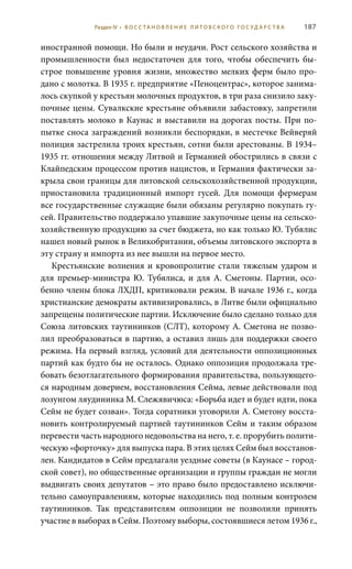 187
иностранной помощи. Но были и неудачи. Рост сельского хозяйства и
промышленности был недостаточен для того, чтобы обеспечить бы-
строе повышение уровня жизни, множество мелких ферм было про-
дано с молотка. В 1935 г. предприятие «Пеноцентрас», которое занима-
лось скупкой у крестьян молочных продуктов, в три раза снизило заку-
почные цены. Сувалкские крестьяне объявили забастовку, запретили
поставлять молоко в Каунас и выставили на дорогах посты. При по-
пытке сноса заграждений возникли беспорядки, в местечке Вейверяй
полиция застрелила троих крестьян, сотни были арестованы. В 1934–
1935 гг. отношения между Литвой и Германией обострились в связи с
Клайпедским процессом против нацистов, и Германия фактически за-
крыла свои границы для литовской сельскохозяйственной продукции,
приостановила традиционный импорт гусей. Для помощи фермерам
все государственные служащие были обязаны регулярно покупать гу-
сей. Правительство поддержало упавшие закупочные цены на сельско-
хозяйственную продукцию за счет бюджета, но как только Ю. Тубялис
нашел новый рынок в Великобритании, объемы литовского экспорта в
эту страну и импорта из нее вышли на первое место.
Крестьянские волнения и кровопролитие стали тяжелым ударом и
для премьер-министра Ю.  Тубялиса, и для А.  Сметоны. Партии, осо-
бенно члены блока ЛХДП, критиковали режим. В начале 1936 г., когда
христианские демократы активизировались, в Литве были официально
запрещены политические партии. Исключение было сделано только для
Союза литовских таутининков (СЛТ), которому А. Сметона не позво-
лил преобразоваться в партию, а оставил лишь для поддержки своего
режима. На первый взгляд, условий для деятельности оппозиционных
партий как будто бы не осталось. Однако оппозиция продолжала тре-
бовать безотлагательного формирования правительства, пользующего-
ся народным доверием, восстановления Сейма, левые действовали под
лозунгом ляудининка М. Слежявичюса: «Борьба идет и будет идти, пока
Сейм не будет созван». Тогда соратники уговорили А. Сметону восста-
новить контролируемый партией таутининков Сейм и таким образом
перевести часть народного недовольства на него, т. е. прорубить полити-
ческую «форточку» для выпуска пара. В этих целях Сейм был восстанов-
лен. Кандидатов в Сейм предлагали уездные советы (в Каунасе – город-
ской совет), но общественные организации и группы граждан не могли
выдвигать своих депутатов – это право было предоставлено исключи-
тельно самоуправлениям, которые находились под полным контролем
таутининков. Так представителям оппозиции не позволили принять
участие в выборах в Сейм. Поэтому выборы, состоявшиеся летом 1936 г.,
Раздел IV • В О С С ТА Н О В Л Е Н И Е Л И Т О В С К О Г О Г О С У Д А Р С Т В А
 