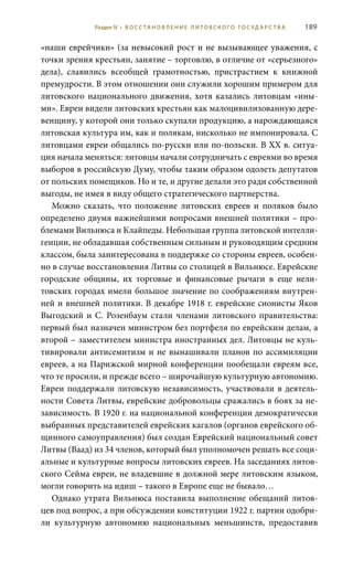 189
«наши еврейчики» (за невысокий рост и не вызывающее уважения, с
точки зрения крестьян, занятие – торговлю, в отличие от «серьезного»
дела), славились всеобщей грамотностью, пристрастием к книжной
премудрости. В этом отношении они служили хорошим примером для
литовского национального движения, хотя казались литовцам «ины-
ми». Евреи видели литовских крестьян как малоцивилизованную дере-
венщину, у которой они только скупали продукцию, а нарождающаяся
литовская культура им, как и полякам, нисколько не импонировала. С
литовцами евреи общались по-русски или по-польски. В ХХ в. ситуа-
ция начала меняться: литовцы начали сотрудничать с евреями во время
выборов в российскую Думу, чтобы таким образом одолеть депутатов
от польских помещиков. Но и те, и другие делали это ради собственной
выгоды, не имея в виду общего стратегического партнерства.
Можно сказать, что положение литовских евреев и поляков было
определено двумя важнейшими вопросами внешней политики – про-
блемами Вильнюса и Клайпеды. Небольшая группа литовской интелли-
генции, не обладавшая собственным сильным и руководящим средним
классом, была заинтересована в поддержке со стороны евреев, особен-
но в случае восстановления Литвы со столицей в Вильнюсе. Еврейские
городские общины, их торговые и финансовые рычаги в еще нели-
товских городах имели большое значение по соображениям внутрен-
ней и внешней политики. В декабре 1918 г. еврейские сионисты Яков
Выгодский и С. Розенбаум стали членами литовского правительства:
первый был назначен министром без портфеля по еврейским делам, а
второй – заместителем министра иностранных дел. Литовцы не куль-
тивировали антисемитизм и не вынашивали планов по ассимиляции
евреев, а на Парижской мирной конференции пообещали евреям все,
что те просили, и прежде всего – широчайшую культурную автономию.
Евреи поддержали литовскую независимость, участвовали в деятель-
ности Совета Литвы, еврейские добровольцы сражались в боях за не-
зависимость. В 1920 г. на национальной конференции демократически
выбранных представителей еврейских кагалов (органов еврейского об-
щинного самоуправления) был создан Еврейский национальный совет
Литвы (Ваад) из 34 членов, который был уполномочен решать все соци-
альные и культурные вопросы литовских евреев. На заседаниях литов-
ского Сейма евреи, не владевшие в должной мере литовским языком,
могли говорить на идиш – такого в Европе еще не бывало…
Однако утрата Вильнюса поставила выполнение обещаний литов-
цев под вопрос, а при обсуждении конституции 1922 г. партии одобри-
ли культурную автономию национальных меньшинств, предоставив
Раздел IV • В О С С ТА Н О В Л Е Н И Е Л И Т О В С К О Г О Г О С У Д А Р С Т В А
 