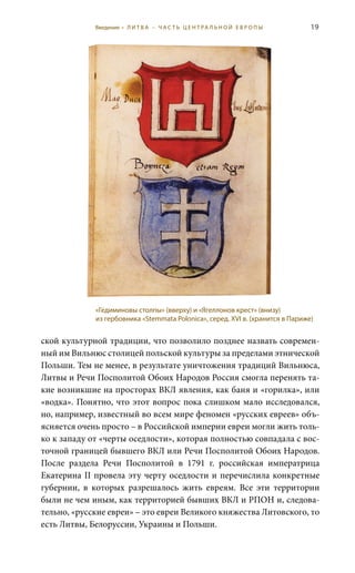 19
ской культурной традиции, что позволило позднее назвать современ-
ный им Вильнюс столицей польской культуры за пределами этнической
Польши. Тем не менее, в результате уничтожения традиций Вильнюса,
Литвы и Речи Посполитой Обоих Народов Россия смогла перенять та-
кие возникшие на просторах ВКЛ явления, как баня и «горилка», или
«водка». Понятно, что этот вопрос пока слишком мало исследовался,
но, например, известный во всем мире феномен «русских евреев» объ-
ясняется очень просто – в Российской империи евреи могли жить толь-
ко к западу от «черты оседлости», которая полностью совпадала с вос-
точной границей бывшего ВКЛ или Речи Посполитой Обоих Народов.
После раздела Речи Посполитой в 1791  г. российская императрица
Екатерина II провела эту черту оседлости и перечислила конкретные
губернии, в которых разрешалось жить евреям. Все эти территории
были не чем иным, как территорией бывших ВКЛ и РПОН и, следова-
тельно, «русские евреи» – это евреи Великого княжества Литовского, то
есть Литвы, Белоруссии, Украины и Польши.
«Гедиминовы столпы» (вверху) и «Ягеллонов крест» (внизу)
из гербовника «Stemmata Polonica», серед. XVI в. (хранится в Париже)
Введение • Л И Т В А – Ч А С Т Ь Ц Е Н Т РА Л Ь Н О Й Е В Р О П Ы
 