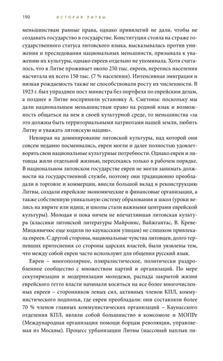 190 И С Т О Р И Я Л И Т В Ы
меньшинствам равные права, однако привилегий не дали, чтобы не
создавать государство в государстве. Конституция стояла на страже го-
сударственного статуса литовского языка, высказывалась против уни-
жения и преследования национальных меньшинств, призывала к ува-
жению их культуры, однако евреев отдельно не упоминала. Хотя счита-
лось, что в Литве проживает около 250 тыс. евреев, перепись населения
насчитала их всего 150 тыс. (7 % населения). Интенсивная эмиграция и
низкая рождаемость также не способствовали росту их численности. В
1923 г. был упразднен пост министра без портфеля по еврейским делам,
а позднее в Литве восприняли установку А. Сметоны: поскольку мы
дали национальным меньшинствам право на родной язык и возмож-
ность общаться на нем в своей культурной среде, то меньшинства «за
это должны быть территориальными патриотами нашей земли, любить
Литву и уважать литовскую нацию».
Невзирая на доминирование литовской культуры, над которой они
совсем недавно посмеивались, евреи могли и далее полностью удовлет-
ворять свои национальные культурные потребности. Однако евреи и ли-
товцы жили отдельной жизнью, пересекаясь только в рабочем порядке.
В национальном литовском государстве евреи не могли занимать долж-
ности на государственной службе, поэтому они традиционно преобла-
дали в торговле и коммерции, внесли большой вклад в реконструкцию
Литвы, создали еврейские экономические и финансовые организации, а
также собственную уникальную систему образования и школ (уроки ве-
лись на иврите или идиш, и школы стали важными центрами еврейской
культуры). Молодая и пока ничем не впечатлявшая литовская культу-
ра (классики литовской литературы Майронис, Вайжгантас, В. Креве-
Мицкявичюс еще ходили по каунасским улицам) не слишком привлека-
ла евреев. С другой стороны, национальные чувства литовцев, долго тер-
певших притеснения со стороны царских властей, были уязвлены тем,
что между собой евреи часто используют для общения русский язык.
Евреи – многополярное, плюралистическое, политически раздро-
бленное сообщество с множеством партий и организаций. По мере
секуляризации и модернизации молодежи, распада закрытой жизни
еврейского гетто власти начинали коситься на все более многочислен-
ных евреев – сторонников левых сил, активных членов КПЛ, комму-
нистического подполья, где евреи преобладали: они составляли более
70  % членов главных коммунистических организаций – Каунасского
отделения КПЛ, являли собой большинство в комсомоле и МОПРе
(Международная организация помощи борцам революции, управляе-
мая из Москвы). Процесс урбанизации Литвы (массовый наплыв ли-
 