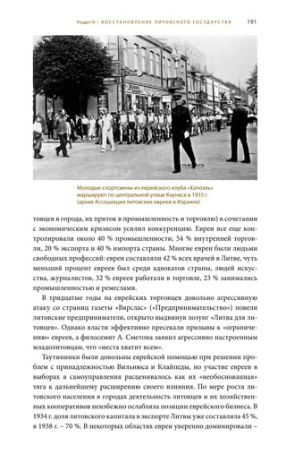 191
товцев в города, их приток в промышленность и торговлю) в сочетании
с экономическим кризисом усилил конкуренцию. Евреи все еще кон-
тролировали около 40 % промышленности, 54 % внутренней торгов-
ли, 20 % экспорта и 40 % импорта страны. Многие евреи были людьми
свободных профессий: евреи составляли 42 % всех врачей в Литве, чуть
меньший процент евреев был среди адвокатов страны, людей искус-
ства, журналистов, 32 % евреев работали в торговле, 23 % занимались
промышленностью и ремеслами.
В тридцатые годы на еврейских торговцев довольно агрессивную
атаку со страниц газеты «Вярслас» («Предпринимательство») повели
литовские предприниматели, открыто выдвинув лозунг «Литва для ли-
товцев». Однако власти эффективно пресекали призывы к «ограниче-
нию» евреев, а филосемит А. Сметона заявил агрессивно настроенным
младолитовцам, что «места хватит всем».
Таутининки были довольны еврейской помощью при решении про-
блем с принадлежностью Вильнюса и Клайпеды, но участие евреев в
выборах в самоуправления расценивалось как их «необоснованная»
тяга к дальнейшему расширению своего влияния. По мере роста ли-
товского населения в городах деятельность литовцев и их хозяйствен-
ных кооперативов неизбежно ослабляла позиции еврейского бизнеса. В
1934 г. доля литовского капитала в экспорте Литвы уже составляла 45 %,
в 1938 г. – 70 %. В некоторых областях евреи уверенно доминировали –
Молодые спортсмены из еврейского клуба «Хапоэль»
маршируют по центральной улице Каунаса в 1935 г.
(архив Ассоциации литовских евреев в Израиле)
Раздел IV • В О С С ТА Н О В Л Е Н И Е Л И Т О В С К О Г О Г О С У Д А Р С Т В А
 