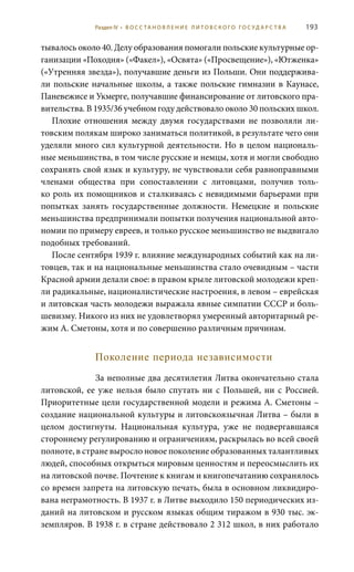 193
тывалось около 40. Делу образования помогали польские культурные ор-
ганизации «Походня» («Факел»), «Освята» («Просвещение»), «Ютженка»
(«Утренняя звезда»), получавшие деньги из Польши. Они поддержива-
ли польские начальные школы, а также польские гимназии в Каунасе,
Паневежисе и Укмерге, получавшие финансирование от литовского пра-
вительства. В 1935/36 учебном году действовало около 30 польских школ.
Плохие отношения между двумя государствами не позволяли ли-
товским полякам широко заниматься политикой, в результате чего они
уделяли много сил культурной деятельности. Но в целом националь-
ные меньшинства, в том числе русские и немцы, хотя и могли свободно
сохранять свой язык и культуру, не чувствовали себя равноправными
членами общества при сопоставлении с литовцами, получив толь-
ко роль их помощников и сталкиваясь с невидимыми барьерами при
попытках занять государственные должности. Немецкие и польские
меньшинства предпринимали попытки получения национальной авто-
номии по примеру евреев, и только русское меньшинство не выдвигало
подобных требований.
После сентября 1939 г. влияние международных событий как на ли-
товцев, так и на национальные меньшинства стало очевидным – части
Красной армии делали свое: в правом крыле литовской молодежи креп-
ли радикальные, националистические настроения, в левом – еврейская
и литовская часть молодежи выражала явные симпатии СССР и боль-
шевизму. Никого из них не удовлетворял умеренный авторитарный ре-
жим А. Сметоны, хотя и по совершенно различным причинам.
Поколение периода независимости
За неполные два десятилетия Литва окончательно стала
литовской, ее уже нельзя было спутать ни с Польшей, ни с Россией.
Приоритетные цели государственной модели и режима А. Сметоны –
создание национальной культуры и литовскоязычная Литва – были в
целом достигнуты. Национальная культура, уже не подвергавшаяся
стороннему регулированию и ограничениям, раскрылась во всей своей
полноте, в стране выросло новое поколение образованных талантливых
людей, способных открыться мировым ценностям и переосмыслить их
на литовской почве. Почтение к книгам и книгопечатанию сохранялось
со времен запрета на литовскую печать, была в основном ликвидиро-
вана неграмотность. В 1937 г. в Литве выходило 150 периодических из-
даний на литовском и русском языках общим тиражом в 930 тыс. эк-
земпляров. В 1938 г. в стране действовало 2 312 школ, в них работало
Раздел IV • В О С С ТА Н О В Л Е Н И Е Л И Т О В С К О Г О Г О С У Д А Р С Т В А
 