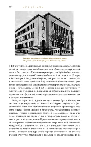 194 И С Т О Р И Я Л И Т В Ы
5 110 учителей. В одних только начальных школах обучалось 283 тыс.
детей, литовский язык возобладал во всех областях государственной
жизни. Деятельность Каунасского университета Vytautas Magnus была
дополнена учреждением Сельскохозяйственной академии в г. Дотнуве
и Ветеринарной академии в Каунасе, которые готовили специалистов
в области сельского хозяйства. Педагогический институт готовил учи-
телей, Художественное училище и консерватория воспитывали худож-
ников и музыкантов. Около 1 500 молодых литовцев получили госу-
дарственные стипендии для обучения за рубежом и смогли получить
образование в сфере инженерии, мореходства, медицины, лингвистики
и истории, военного дела.
Молодые пары считали делом чести заключить брак в Париже, по-
знакомиться с мировым искусством и литературой. Родилось профес-
сиональное литовское изобразительное искусство, архитектура, своя
философская школа. Поэзия и литература, уже достигшие довольно
высокого уровня, экспериментировали с неслыханными ранее сти-
лями, появились психологические и сатирические романы, историче-
ские и реалистические драмы. Профессиональная критика освещала и
анализировала идейные и приоритетные направления состязавшихся
между собой католиков, таутининков и представителей левых сил в
контексте не только литовского, но и европейского культурного раз-
вития. Литовская культура этого периода отстранялась от влияния
русской культуры, умалчивала о польской и ориентировалась то на
Развитие архитектуры: Торгово-промышленная палата
в Каунасе. Архит. В. Ландсбергис-Жямкальнис, 1938 г.
 