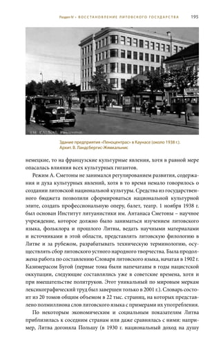 195
немецкие, то на французские культурные явления, хотя в равной мере
опасалась влияния всех культурных гигантов.
Режим А. Сметоны не занимался регулированием развития, содержа-
ния и духа культурных явлений, хотя в то время немало говорилось о
создании литовской национальной культуры. Средства из государствен-
ного бюджета позволили сформироваться национальной культурной
элите, создать профессиональную оперу, балет, театр. 1 ноября 1938 г.
был основан Институт литуанистики им. Антанаса Сметоны – научное
учреждение, которое должно было заниматься изучением литовского
языка, фольклора и прошлого Литвы, ведать научными материалами
и источниками в этой области, представлять литовскую филологию в
Литве и за рубежом, разрабатывать техническую терминологию, осу-
ществлять сбор литовского устного народного творчества. Была продол-
жена работа по составлению Словаря литовского языка, начатая в 1902 г.
Казимерасом Бугой (первые тома были напечатаны в годы нацистской
оккупации, следующие составлялись уже в советские времена, хотя и
при вмешательстве политруков. Этот уникальный по мировым меркам
лексикографический труд был завершен только в 2001 г.). Словарь состо-
ит из 20 томов общим объемом в 22 тыс. страниц, на которых представ-
лено полмиллиона слов литовского языка с примерами их употребления.
По некоторым экономическим и социальным показателям Литва
приблизилась к соседним странам или даже сравнялась с ними: напри-
мер, Литва догоняла Польшу (в 1930  г. национальный доход на душу
Здание предприятия «Пеноцентрас» в Каунасе (около 1938 г.).
Архит. В. Ландсбергис-Жямкальнис
Раздел IV • В О С С ТА Н О В Л Е Н И Е Л И Т О В С К О Г О Г О С У Д А Р С Т В А
 