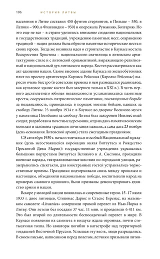 196 И С Т О Р И Я Л И Т В Ы
населения в Литве составил 450 фунтов стерлингов, в Польше – 550, в
Латвии – 900, в Финляндии – 950) и опережала Румынию, Болгарию. Но
это еще не все – в стране уделялось внимание созданию национальных
и государственных традиций, учреждению памятных мест, сохранению
традиций – нация должна была обрести памятные исторические места и
своих героев. Тогда же возникла идея о строительстве в Каунасе костела
Воскресения Христова – национального святилища в литовском архи-
тектурном стиле и с литовской орнаментикой, выражающего религиоз-
ный и национальный дух литовского народа. Костел рассматривался как
акт единения нации. Самое высокое здание Каунаса из железобетонных
плит по проекту архитектора Карлиса Рейсонса (Каролис Рейсонас) вы-
росло очень быстро (в советские времена в нем размещался радиозавод,
как культовое здание костел был завершен только в XXI в.). В честь пер-
вого десятилетнего юбилея независимости устанавливались памятные
кресты, сооружались патриотические памятники, посвященные борьбе
за независимость, приводились в порядок могилы бойцов, павших за
свободу Литвы. 23 ноября 1934 г. в Каунасе во дворике Военного музея
у памятника Погибшим за свободу Литвы был захоронен Неизвестный
солдат,разработаныпочетныецеремонии,отданаданьпамятивоинским
могилам и заложена традиция почитания павших, а сама дата 23 ноября
(день основания Литовской армии) стала ежегодным праздником.
С 8 сентября 1930 г. начал отмечаться и особый Национальный празд-
ник (день несостоявшейся коронации князя Витаутаса и Рождество
Пресвятой Девы Марии): государственные учреждения украшались
большими портретами Витаутаса Великого и А. Сметоны, проходили
военные парады, театрализованные шествия по городским улицам, ра-
зыгрывались спектакли, для иностранных гостей устраивались торже-
ственные приемы. Праздники подчеркивали связь между прошлым и
настоящим, объединяли национальные победы, воспитывали народ на
примерах славного прошлого, были призваны демонстрировать един-
ство армии и нации.
Вскоре у молодой нации появились и современные герои. 15–17 июля
1933 г. двое литовцев, Стяпонас Дарюс и Стасис Гиренас, на малень-
ком самолете «Lituanica» совершили прямой перелет из Нью-Йорка в
Литву. Они летели без посадки 37 час. 11 мин. и преодолели 6 411 км.
Это был второй по длительности беспосадочный перелет в мире. В
Каунасе появления их самолета в воздухе ждала огромная, почти сто-
тысячная толпа. Но авиаторы погибли в катастрофе над территорией
тогдашней Восточной Пруссии. Услышав эту весть, люди разрыдались.
В своем письме, написанном перед полетом, летчики призывали литов-
 