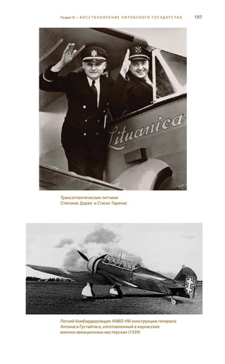 197
Трансатлантические летчики
Стяпонас Дарюс и Стасис Гиренас
Легкий бомбардировщик ANBO-VIII конструкции генерала
Антанаса Густайтиса, изготовленный в каунасских
военно-авиационных мастерских (1939)
Раздел IV • В О С С ТА Н О В Л Е Н И Е Л И Т О В С К О Г О Г О С У Д А Р С Т В А
 