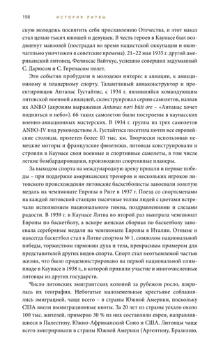 198 И С Т О Р И Я Л И Т В Ы
скую молодежь посвятить себя прославлению Отечества, и этот наказ
стал целью тысяч юношей и девушек. В честь героев в Каунасе был воз-
двигнут мавзолей (пострадал во время нацистской оккупации и окон-
чательно уничтожен в советские времена). 21–22 мая 1935 г. другой аме-
риканский литовец, Феликсас Вайткус, успешно совершил задуманный
С. Дарюсом и С. Гиренасом полет.
Эти события пробудили в молодежи интерес к авиации, к авиаци-
онному и планерному спорту. Талантливый авиаконструктор и про-
ектировщик Антанас Густайтис, с 1934  г. являвшийся командующим
литовской военной авиацией, сконструировал серию самолетов, назвав
их ANBO (акроним выражения Antanas nori būti ore – «Антанас хочет
подняться в небо»). 66 таких самолетов были построены в каунасских
военно-авиационных мастерских. В 1934 г. группа из трех самолетов
ANBO-IV под руководством А. Густайтиса посетила почти все европей-
ские столицы, пролетев более 10 тыс. км. Творчески использовав не-
мецкие моторы и французские фюзеляжи, литовцы конструировали и
строили в Каунасе свои военные и спортивные самолеты, в том числе
легкие бомбардировщики, производили спортивные планеры.
За выходом спорта на международную арену пришли и первые побе-
ды – при поддержке американских тренеров и нескольких игроков ли-
товского происхождения литовские баскетболисты завоевали золотую
медаль на чемпионате Европы в Риге в 1937 г. Поезд со спортсменами
на каждой литовской станции тысячные толпы людей с цветами встре-
чали исполнением национального гимна, поздравлениями и слезами
радости. В 1939 г. в Каунасе Литва во второй раз выиграла чемпионат
Европы по баскетболу, а вскоре женская сборная по баскетболу заво-
евала серебряные медали на чемпионате Европы в Италии. Отныне и
навсегда баскетбол стал в Литве спортом № 1, символом национальной
победы, торжеством гармонии духа и тела, прекрасным примером для
представителей других видов спорта. Спорт стал неотъемлемой частью
жизни, что было продемонстрировано на первой национальной олим-
пиаде в Каунасе в 1938 г., в которой приняли участие и многочисленные
литовцы из других государств.
Число литовских эмигрантских колоний за рубежом росло, шири-
лась их география. Небогатые малоземельные крестьяне соблазня-
лись эмиграцией, чаще всего – в страны Южной Америки, поскольку
США ввели иммиграционные квоты. За 20 лет из страны уехало около
100 тыс. жителей, примерно 30 % из них составляли евреи, направляв-
шиеся в Палестину, Южно-Африканский Союз и США. Литовцы чаще
всего эмигрировали в страны Южной Америки (Аргентину, Бразилию,
 