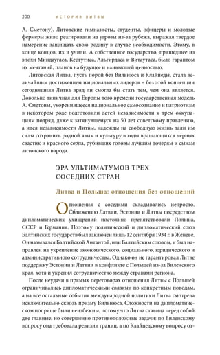 200 И С Т О Р И Я Л И Т В Ы
А.  Сметону). Литовские гимназисты, студенты, офицеры и молодые
фермеры живо реагировали на угрозы из-за рубежа, выражая твердое
намерение защищать свою родину в случае необходимости. Этому, в
конце концов, их и учили. А собственное государство, пришедшее из
эпохи Миндаугаса, Кестутиса, Альгирдаса и Витаутаса, было гарантом
их мечтаний, планов на будущее и наивысшей ценностью.
Литовская Литва, пусть порой без Вильнюса и Клайпеды, стала ве-
личайшим достижением национальных лидеров – без этой концепции
сегодняшняя Литва вряд ли смогла бы стать тем, чем она является.
Довольно типичная для Европы того времени государственная модель
А. Сметоны, укоренившееся национальное самосознание и патриотизм
в некотором роде подготовили детей независимости к трем оккупа-
циям подряд, даже к затянувшемуся на 50 лет советскому правлению,
а идея независимости Литвы, надежды на свободную жизнь дали им
силы сохранить родной язык и культуру в годы вращающихся черных
свастик и красного серпа, рубивших головы лучшим дочерям и сынам
литовского народа.
ЭРА УЛЬТИМАТУМОВ ТРЕХ
СОСЕДНИХ СТРАН
Литва и Польша: отношения без отношений
Отношения с соседями складывались непросто.
Сближению Латвии, Эстонии и Литвы посредством
дипломатических ухищрений постоянно препятствовали Польша,
СССР и Германия. Поэтому политический и дипломатический союз
Балтийских государств был заключен лишь 12 сентября 1934 г. в Женеве.
Он назывался Балтийской Антантой, или Балтийским союзом, и был на-
правлен на укрепление экономического, социального, юридического и
административного сотрудничества. Однако он не гарантировал Литве
поддержку Эстонии и Латвии в конфликте с Польшей из-за Виленского
края, хотя и укрепил сотрудничество между странами региона.
После неудачи в прямых переговорах отношения Литвы с Польшей
ограничивались дипломатическими связями по конкретным поводам,
а на все остальные события международной политики Литва смотрела
исключительно сквозь призму Вильнюса. Сложности на дипломатиче-
ском поприще были неизбежны, потому что Литва ставила перед собой
две главные, но совершенно противоположные задачи: по Виленскому
вопросу она требовала ревизии границ, а по Клайпедскому вопросу от-
 