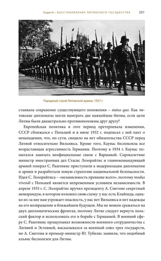 201
стаивала сохранение существующего положения – status quo. Как ли-
товские дипломаты могли выиграть две важнейшие битвы, если цели
Литвы были диаметрально противоположны друг другу?
Европейская политика в этот период претерпевала изменения,
СССР сближался с Польшей и в июле 1932 г. подписал с ней пакт о
ненападении, что, по сути, сводило на нет обязательства СССР перед
Литвой относительно Вильнюса. Кроме того, Каунас беспокоила все
возрастающая агрессивность Германии. Поэтому в 1934 г. Каунас по-
пытался завязать неофициальные связи с Варшавой. Сорокалетние
министр иностранных дел Стасис Лозорайтис и главнокомандующий
армией генерал С. Раштикис приступили к модернизации дипломатии
и армии и разработали новую стратегию национальной безопасности.
Идея С. Лозорайтиса – «независимость превыше всего», поэтому modus
vivendi с Польшей является непременным условием независимости. В
апреле 1935 г. С. Лозорайтис вручил президенту А. Сметоне секретный
меморандум, в котором изложил свою схему: у нас есть Клайпеда, одна-
ко из-за нее нам угрожает опасность, у нас нет Вильнюса и нет надежды
на его возвращение в ближайшем будущем. Мы не можем сражаться на
двух дипломатических фронтах, поэтому Литве следует вернуть поль-
ский фактор и использовать его в борьбе с Германией. В военной сфе-
ре С. Раштикис прощупывал возможности военного сотрудничества с
Латвией и Эстонией, высказывался за военный союз трех государств,
но А. Сметона и премьер-министр Ю. Тубялис заявили, что подобный
альянс бесполезен для Литвы.
Парадный строй Литовской армии, 1937 г.
Раздел IV • В О С С ТА Н О В Л Е Н И Е Л И Т О В С К О Г О Г О С У Д А Р С Т В А
 