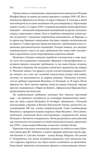 202 И С Т О Р И Я Л И Т В Ы
Однакосвязи,установленныесминистроминостранныхделПольши
Юзефом Беком, не принесли ничего хорошего: в январе 1936 г. Ю. Бек в
своей речи обрушился на Литву, а в марте в Каунасе А. Сметона в своей
ответной речи не оставил возможностей для компромисса. Переговоры
зашли в тупик, а 11 марта 1938 г. у административной линии произошел
инцидент – литовский пограничный полицейский застрелил польского
солдата, пересекшего линию. Хотя в подобных инцидентах поляки ра-
нее застрелили 7 литовских пограничных полицейских, но Варшава, в
то время как Германия захватывала Австрию, подняла антилитовскую
истерию и 17 марта вручила Литве ультиматум с требованием о восста-
новлении дипломатических отношений. Польша заявила, что ожидает
положительного ответа на свои требования без каких-либо исключе-
ний, в противном случае завуалированно угрожала войной.
Политики в Каунасе ожидали подобного ультиматума и сами иска-
ли пути восстановления отношений. Франция и Великобритания со-
ветовали принять польские требования, то же самое Каунас услышал
от Москвы и Берлина. На заседании литовского правительства генерал
С. Раштикис заявил, что армия в случае соответствующего приказа бу-
дет воевать, но у него нет иллюзий относительно исхода этой войны,
поэтому он высказывается за мирное решение. Поскольку ультима-
тум не требовал признания Вильнюса за Польшей, то 19 марта Литва
приняла его. Хотя тысячи горячих голов на улицах польских городов
яростно скандировали «Марш на Ковно!», официальная Варшава была
удовлетворена достигнутым.
По национальным амбициям литовцев был нанесен ощутимый
удар – им пришлось вычеркнуть из календаря национальных памят-
ных дат День утраты Вильнюса (9  октября), обменяться с Польшей
посольствами, учредить в Вильно Консульство Литвы, распустить на-
считывавший 700  тыс. членов патриотический «Союз освобождения
Вильнюса», прекратить издание журнала «Наш Вильнюс». Хотя дипло-
матические отношения были восстановлены, сотрудничество между
Польшей и Литвой не складывалось. Литва расценивала свои действия
как тактическое отступление и в своей новой конституции, принятой в
мае 1938 г., снова назвала Вильнюс в качестве столицы Литвы.
Принятие польского ультиматума повлекло за собой отставку каби-
нета министров Ю. Тубялиса, а самого премьер-министра сменил дру-
гой близкий А. Сметоне человек – ксендз Владас Миронас. Он уволил
С. Лозорайтиса, чья линия потерпела поражение, хотя литовские вла-
сти старались держаться так, будто ничего особенного не произошло.
Безусловное принятие ультиматума привело к консолидации оппози-
 