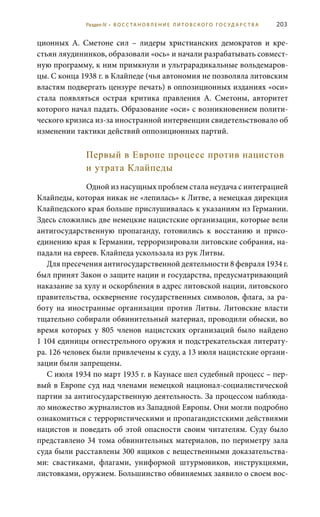 203
ционных А.  Сметоне сил – лидеры христианских демократов и кре-
стьян ляудининков, образовали «ось» и начали разрабатывать совмест-
ную программу, к ним примкнули и ультрарадикальные вольдемаров-
цы. С конца 1938 г. в Клайпеде (чья автономия не позволяла литовским
властям подвергать цензуре печать) в оппозиционных изданиях «оси»
стала появляться острая критика правления А.  Сметоны, авторитет
которого начал падать. Образование «оси» с возникновением полити-
ческого кризиса из-за иностранной интервенции свидетельствовало об
изменении тактики действий оппозиционных партий.
Первый в Европе процесс против нацистов
и утрата Клайпеды
Одной из насущных проблем стала неудача с интеграцией
Клайпеды, которая никак не «лепилась» к Литве, а немецкая дирекция
Клайпедского края больше прислушивалась к указаниям из Германии.
Здесь сложились две немецкие нацистские организации, которые вели
антигосударственную пропаганду, готовились к восстанию и присо-
единению края к Германии, терроризировали литовские собрания, на-
падали на евреев. Клайпеда ускользала из рук Литвы.
Для пресечения антигосударственной деятельности 8 февраля 1934 г.
был принят Закон о защите нации и государства, предусматривающий
наказание за хулу и оскорбления в адрес литовской нации, литовского
правительства, осквернение государственных символов, флага, за ра-
боту на иностранные организации против Литвы. Литовские власти
тщательно собирали обвинительный материал, проводили обыски, во
время которых у 805 членов нацистских организаций было найдено
1 104 единицы огнестрельного оружия и подстрекательская литерату-
ра. 126 человек были привлечены к суду, а 13 июля нацистские органи-
зации были запрещены.
С июля 1934 по март 1935 г. в Каунасе шел судебный процесс – пер-
вый в Европе суд над членами немецкой национал-социалистической
партии за антигосударственную деятельность. За процессом наблюда-
ло множество журналистов из Западной Европы. Они могли подробно
ознакомиться с террористическими и пропагандистскими действиями
нацистов и поведать об этой опасности своим читателям. Суду было
представлено 34 тома обвинительных материалов, по периметру зала
суда были расставлены 300 ящиков с вещественными доказательства-
ми: свастиками, флагами, униформой штурмовиков, инструкциями,
листовками, оружием. Большинство обвиняемых заявило о своем вос-
Раздел IV • В О С С ТА Н О В Л Е Н И Е Л И Т О В С К О Г О Г О С У Д А Р С Т В А
 