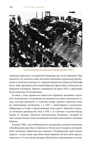 204 И С Т О Р И Я Л И Т В Ы
хищении нацизмом и восприятии Клайпеды как части Германии. Они
показали, что являлись лишь местным отделением германской органи-
зации и получали указания от лидеров германских нацистов Рудольфа
Гесса, обер-президента Восточной Пруссии Эриха Коха и Консульства
Германии в Клайпеде. Процесс завершился 26 марта 1935 г., приговоры
были вынесены 76 гитлеровцам.
В связи с этим процессом нацистская Германия оказывала огром-
ное политическое и экономическое давление на своего маленького со-
седа, поэтому президент А. Сметона вскоре заменил смертную казнь
на пожизненное заключение, а в 1937  г. амнистировал осужденных.
Референдум в Сааре и присоединение этого края к Германии напуга-
ло литовское руководство. Еще в 1935 г. А. Сметона в частной беседе
назвал А.  Гитлера «опасным политическим безумцем», который во
имя осуществления своих псевдоидей способен уничтожить половину
Европы.
В конце 1938 г., после Мюнхенского соглашения, военное положение
в Клайпедском крае было отменено, и Литва уже не владела ситуацией.
Хотя литовское правительство вложило в Клайпедский край немало
средств – в один лишь порт было инвестировано 42 млн литов при до-
ходе всего в 11 млн литов, ресурсы Литвы были ограниченны и ее вли-
Суд над клайпедскими нацистами в Каунасе (декабрь 1934 г.)
 
