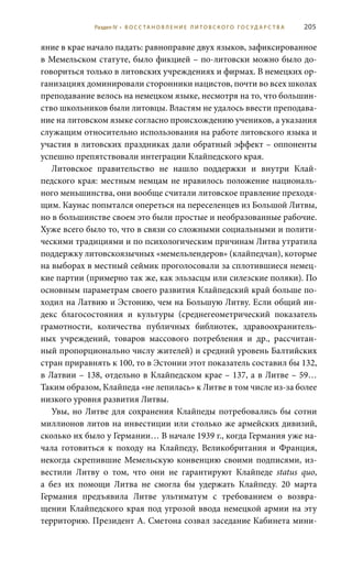 205
яние в крае начало падать: равноправие двух языков, зафиксированное
в Мемельском статуте, было фикцией – по-литовски можно было до-
говориться только в литовских учреждениях и фирмах. В немецких ор-
ганизациях доминировали сторонники нацистов, почти во всех школах
преподавание велось на немецком языке, несмотря на то, что большин-
ство школьников были литовцы. Властям не удалось ввести преподава-
ние на литовском языке согласно происхождению учеников, а указания
служащим относительно использования на работе литовского языка и
участия в литовских праздниках дали обратный эффект – оппоненты
успешно препятствовали интеграции Клайпедского края.
Литовское правительство не нашло поддержки и внутри Клай-
педского края: местным немцам не нравилось положение националь-
ного меньшинства, они вообще считали литовское правление преходя-
щим. Каунас попытался опереться на переселенцев из Большой Литвы,
но в большинстве своем это были простые и необразованные рабочие.
Хуже всего было то, что в связи со сложными социальными и полити-
ческими традициями и по психологическим причинам Литва утратила
поддержку литовскоязычных «мемельлендеров» (клайпедчан), которые
на выборах в местный сеймик проголосовали за сплотившиеся немец-
кие партии (примерно так же, как эльзасцы или силезские поляки). По
основным параметрам своего развития Клайпедский край больше по-
ходил на Латвию и Эстонию, чем на Большую Литву. Если общий ин-
декс благосостояния и культуры (среднегеометрический показатель
грамотности, количества публичных библиотек, здравоохранитель-
ных учреждений, товаров массового потребления и др., рассчитан-
ный пропорционально числу жителей) и средний уровень Балтийских
стран приравнять к 100, то в Эстонии этот показатель составил бы 132,
в Латвии – 138, отдельно в Клайпедском крае – 137, а в Литве – 59…
Таким образом, Клайпеда «не лепилась» к Литве в том числе из-за более
низкого уровня развития Литвы.
Увы, но Литве для сохранения Клайпеды потребовались бы сотни
миллионов литов на инвестиции или столько же армейских дивизий,
сколько их было у Германии… В начале 1939 г., когда Германия уже на-
чала готовиться к походу на Клайпеду, Великобритания и Франция,
некогда скрепившие Мемельскую конвенцию своими подписями, из-
вестили Литву о том, что они не гарантируют Клайпеде status  quo,
а без их помощи Литва не смогла бы удержать Клайпеду. 20  марта
Германия предъявила Литве ультиматум с требованием о возвра-
щении Клайпедского края под угрозой ввода немецкой армии на эту
территорию. Президент А. Сметона созвал заседание Кабинета мини-
Раздел IV • В О С С ТА Н О В Л Е Н И Е Л И Т О В С К О Г О Г О С У Д А Р С Т В А
 