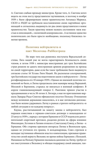 207
А. Сметоне слабым премьер-министром. Кроме того, А. Сметона хотел
видеть на этом посту представителя таутининков, и поэтому в ноябре
1939  г. было сформировано новое правительство Антанаса Меркиса.
СКЛЛ и ЛХДП не требовали восстановления своих партийных орга-
низаций и согласились выдвинуть по два своих представителя в новое
правительство. Такую практику можно назвать состоянием «меж вла-
стью и оппозицией», «политикой компромиссов». А истинное единство
политических сил было просто необходимо, поскольку близились тя-
желые времена.
Политика нейтралитета и
пакт Молотова–Риббентропа
По мере того как рушились постулаты Версальской си-
стемы, Лига наций уже не могла гарантировать безопасность своих
членов, и летом 1938 г. министры иностранных дел трех Балтийских
стран решили не давать иностранным армиям разрешения на проход
по своей территории, даже если бы такое требование было выдвинуто
согласно статье 16 Устава Лиги Наций. Не располагая альтернативой,
три Балтийских государства подготовили закон о нейтралитете – Литва
ратифицировала его 10 января 1939 г. Однако во внешней политике из-
менений не было, и Литва продолжала свои маневры между Варшавой,
Москвой и Берлином, стараясь не ввязаться в военный конфликт. В
апреле главнокомандующий генерал С.  Раштикис принял участие в
празднованиях в честь 50-летия А. Гитлера, в мае по приглашению мар-
шала Эдварда Рыдз-Смиглы официально посетил Польшу. Отношения
между великими державами накалялись, и в мае литовским диплома-
там было велено удерживать Литву в рамках строгого нейтралитета «в
любой ситуации и по каждому вопросу».
Каунас, рассчитывавший на защиту закона о нейтралитете, был
поражен известием о германо-советском договоре о ненападении от
23 августа 1939 г., наряду с которым Германия и СССР подписали допол-
нительный секретный протокол, разделив регион на сферы влияния:
Финляндия, Эстония и Латвия отошли к Советскому Союзу, а Литва – к
Германии. Обе стороны признали интересы Литвы в Виленском крае,
однако не уточняли его границ. А вольдемаровцы, Союз стрелков и
молодые таутининки обвиняли власти в импотенции, призывая прави-
тельство силой вернуть Вильнюс во время войны Германии с Польшей.
Напавшая на Польшу Германия оказывала давление на Литву, требуя от
нее выступления к Вильнюсу и обещая поддержку своей авиации, тан-
Раздел IV • В О С С ТА Н О В Л Е Н И Е Л И Т О В С К О Г О Г О С У Д А Р С Т В А
 